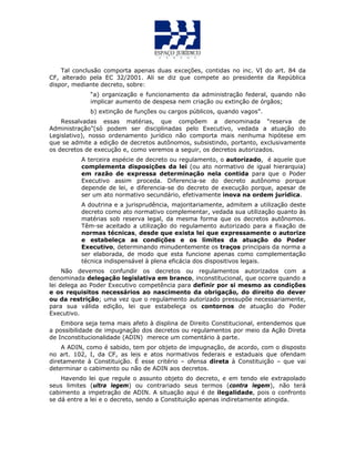 Tal conclusão comporta apenas duas exceções, contidas no inc. VI do art. 84 da
CF, alterado pela EC 32/2001. Ali se diz que compete ao presidente da República
dispor, mediante decreto, sobre:
“a) organização e funcionamento da administração federal, quando não
implicar aumento de despesa nem criação ou extinção de órgãos;
b) extinção de funções ou cargos públicos, quando vagos”.
Ressalvadas essas matérias, que compõem a denominada “reserva de
Administração”(só podem ser disciplinadas pelo Executivo, vedada a atuação do
Legislativo), nosso ordenamento jurídico não comporta mais nenhuma hipótese em
que se admite a edição de decretos autônomos, subsistindo, portanto, exclusivamente
os decretos de execução e, como veremos a seguir, os decretos autorizados.
A terceira espécie de decreto ou regulamento, o autorizado, é aquele que
complementa disposições da lei (ou ato normativo de igual hierarquia)
em razão de expressa determinação nela contida para que o Poder
Executivo assim proceda. Diferencia-se do decreto autônomo porque
depende de lei, e diferencia-se do decreto de execução porque, apesar de
ser um ato normativo secundário, efetivamente inova na ordem jurídica.
A doutrina e a jurisprudência, majoritariamente, admitem a utilização deste
decreto como ato normativo complementar, vedada sua utilização quanto às
matérias sob reserva legal, da mesma forma que os decretos autônomos.
Têm-se aceitado a utilização do regulamento autorizado para a fixação de
normas técnicas, desde que exista lei que expressamente o autorize
e estabeleça as condições e os limites da atuação do Poder
Executivo, determinando minudentemente os traços principais da norma a
ser elaborada, de modo que esta funcione apenas como complementação
técnica indispensável à plena eficácia dos dispositivos legais.
Não devemos confundir os decretos ou regulamentos autorizados com a
denominada delegação legislativa em branco, inconstitucional, que ocorre quando a
lei delega ao Poder Executivo competência para definir por si mesmo as condições
e os requisitos necessários ao nascimento da obrigação, do direito do dever
ou da restrição; uma vez que o regulamento autorizado pressupõe necessariamente,
para sua válida edição, lei que estabeleça os contornos de atuação do Poder
Executivo.
Embora seja tema mais afeto à displina de Direito Constitucional, entendemos que
a possibilidade de impugnação dos decretos ou regulamentos por meio da Ação Direta
de Inconstitucionalidade (ADIN) merece um comentário à parte.
A ADIN, como é sabido, tem por objeto de impugnação, de acordo, com o disposto
no art. 102, I, da CF, as leis e atos normativos federais e estaduais que ofendam
diretamente à Constituição. É esse critério – ofensa direta à Constituição – que vai
determinar o cabimento ou não de ADIN aos decretos.
Havendo lei que regule o assunto objeto do decreto, e em tendo ele extrapolado
seus limites (ultra legem) ou contrariado seus termos (contra legem), não terá
cabimento a impetração de ADIN. A situação aqui é de ilegalidade, pois o confronto
se dá entre a lei e o decreto, sendo a Constituição apenas indiretamente atingida.
 