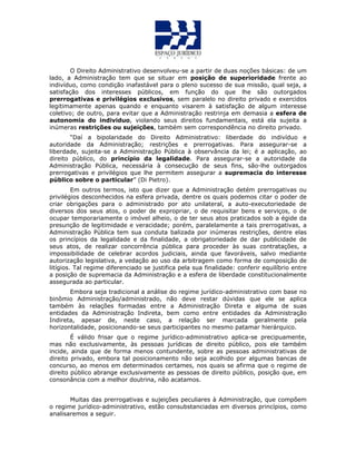 O Direito Administrativo desenvolveu-se a partir de duas noções básicas: de um
lado, a Administração tem que se situar em posição de superioridade frente ao
indivíduo, como condição inafastável para o pleno sucesso de sua missão, qual seja, a
satisfação dos interesses públicos, em função do que lhe são outorgados
prerrogativas e privilégios exclusivos, sem paralelo no direito privado e exercidos
legitimamente apenas quando e enquanto visarem à satisfação de algum interesse
coletivo; de outro, para evitar que a Administração restrinja em demasia a esfera de
autonomia do individuo, violando seus direitos fundamentais, está ela sujeita a
inúmeras restrições ou sujeições, também sem correspondência no direito privado.
“Daí a bipolaridade do Direito Administrativo: liberdade do indivíduo e
autoridade da Administração; restrições e prerrogativas. Para assegurar-se a
liberdade, sujeita-se a Administração Pública à observância da lei; é a aplicação, ao
direito público, do princípio da legalidade. Para assegurar-se a autoridade da
Administração Pública, necessária à consecução de seus fins, são-lhe outorgados
prerrogativas e privilégios que lhe permitem assegurar a supremacia do interesse
público sobre o particular” (Di Pietro).
Em outros termos, isto que dizer que a Administração detém prerrogativas ou
privilégios desconhecidos na esfera privada, dentre os quais podemos citar o poder de
criar obrigações para o administrado por ato unilateral, a auto-executoriedade de
diversos dos seus atos, o poder de expropriar, o de requisitar bens e serviços, o de
ocupar temporariamente o imóvel alheio, o de ter seus atos praticados sob a égide da
presunção de legitimidade e veracidade; porém, paralelamente a tais prerrogativas, a
Administração Pública tem sua conduta balizada por inúmeras restrições, dentre elas
os princípios da legalidade e da finalidade, a obrigatoriedade de dar publicidade de
seus atos, de realizar concorrência pública para proceder às suas contratações, a
impossibilidade de celebrar acordos judiciais, ainda que favoráveis, salvo mediante
autorização legislativa, a vedação ao uso da arbitragem como forma de composição de
litígios. Tal regime diferenciado se justifica pela sua finalidade: conferir equilíbrio entre
a posição de supremacia da Administração e a esfera de liberdade constitucionalmente
assegurada ao particular.
Embora seja tradicional a análise do regime jurídico-administrativo com base no
binômio Administração/administrado, não deve restar dúvidas que ele se aplica
também às relações formadas entre a Administração Direta e alguma de suas
entidades da Administração Indireta, bem como entre entidades da Administração
Indireta, apesar de, neste caso, a relação ser marcada geralmente pela
horizontalidade, posicionando-se seus participantes no mesmo patamar hierárquico.
É válido frisar que o regime jurídico-administrativo aplica-se precipuamente,
mas não exclusivamente, às pessoas jurídicas de direito público, pois ele também
incide, ainda que de forma menos contundente, sobre as pessoas administrativas de
direito privado, embora tal posicionamento não seja acolhido por algumas bancas de
concurso, ao menos em determinados certames, nos quais se afirma que o regime de
direito público abrange exclusivamente as pessoas de direito público, posição que, em
consonância com a melhor doutrina, não acatamos.
Muitas das prerrogativas e sujeições peculiares à Administração, que compõem
o regime jurídico-administrativo, estão consubstanciadas em diversos princípios, como
analisaremos a seguir.
 