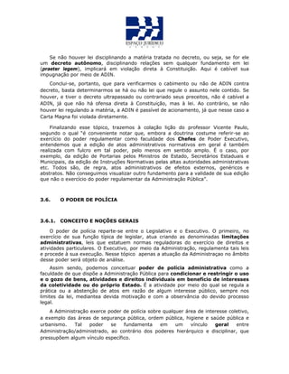 Se não houver lei disciplinando a matéria tratada no decreto, ou seja, se for ele
um decreto autônomo, disciplinando relações sem qualquer fundamento em lei
(praeter legem), implicará em violação direta à Constituição. Aqui é cabível sua
impugnação por meio de ADIN.
Conclui-se, portanto, que para verificarmos o cabimento ou não de ADIN contra
decreto, basta determinarmos se há ou não lei que regule o assunto nele contido. Se
houver, e tiver o decreto ultrapassado ou contrariado seus preceitos, não é cabível a
ADIN, já que não há ofensa direta à Constituição, mas à lei. Ao contrário, se não
houver lei regulando a matéria, a ADIN é passível de acionamento, já que nesse caso a
Carta Magna foi violada diretamente.
Finalizando esse tópico, trazemos à colação lição do professor Vicente Paulo,
segundo o qual “é conveniente notar que, embora a doutrina costume referir-se ao
exercício do poder regulamentar como faculdade dos Chefes de Poder Executivo,
entendemos que a edição de atos administrativos normativos em geral é também
realizada com fulcro em tal poder, pelo menos em sentido amplo. É o caso, por
exemplo, da edição de Portarias pelos Ministros de Estado, Secretários Estaduais e
Municipais, da edição de Instruções Normativas pelas altas autoridades administrativas
etc. Todos são, de regra, atos administrativos de efeitos externos, genéricos e
abstratos. Não conseguimos visualizar outro fundamento para a validade de sua edição
que não o exercício do poder regulamentar da Administração Pública”.
3.6. O PODER DE POLÍCIA
3.6.1. CONCEITO E NOÇÕES GERAIS
O poder de polícia reparte-se entre o Legislativo e o Executivo. O primeiro, no
exercício de sua função típica de legislar, atua criando as denominadas limitações
administrativas, leis que estatuem normas reguladoras do exercício de direitos e
atividades particulares. O Executivo, por meio da Administração, regulamenta tais leis
e procede à sua execução. Nesse tópico apenas a atuação da Administraçao no âmbito
desse poder será objeto de análise.
Assim sendo, podemos conceituar poder de polícia administrativa como a
faculdade de que dispõe a Administração Pública para condicionar e restringir o uso
e o gozo de bens, atividades e direitos individuais em benefício de interesses
da coletividade ou do próprio Estado. É a atividade por meio do qual se regula a
prática ou a abstenção de atos em razão de algum interesse público, sempre nos
limites da lei, mediantea devida motivação e com a observância do devido processo
legal.
A Administração exerce poder de polícia sobre qualquer área de interesse coletivo,
a exemplo das áreas de segurança pública, ordem pública, higiene e saúde pública e
urbanismo. Tal poder se fundamenta em um vínculo geral entre
Administração/administrado, ao contrário dos poderes hierárquico e disciplinar, que
pressupõem algum vínculo específico.
 