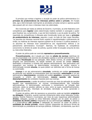 O princípio que norteia e legitima a atuação do poder de polícia administrativa é o
princípio da predominância do interesse público sobre o privado. Em função
dele, age a Administração restringindo as atividades privadas sempre e apenas quando
elas possam pôr em risco o interesse maior da coletividade.
Ele é exercido por todas as esferas de Governo. A princípio, ao ente federativo com
competência para legislar sobre determinada matéria também é outorgado o poder
para fiscalizar seu cumprimento, o que ele fará mediante o uso do poder de polícia. Tal
repartição de competências é efetuada pela Constituição tendo por base o princípio
da predominância do interesse, segundo o qual, na lição de Hely Lopes Meirelles,
“os assuntos de interesse nacional ficam sujeitos à regulamentação e policiamento da
União; as matérias de interesse regional sujeitam-se às normas e à polícia estadual; e
os assuntos de interesse local subordinam-se aos regulamentos edilícios e ao
policiamento administrativo municipal”. Ademais, há hipóteses de competência
concorrente no âmbito do poder de polícita, quando então há atuação conjunta de dois
ou mais entes federados.
O poder de polícia pode ser exercido repressiva e preventivamente.
Preventivamente, ele é atuado por meio da edição de normas restritivas do
uso da propriedade e do exercício de atividades sujeitas a controle administrativo, bem
como pela fiscalização de sua aplicação. Além destas normas, de caráter externo,
dirigidas aos administrados, há edição também de normas de caráter interno,
destinadas a disciplinar a conduta dos agentes administrativos. Aos particulares que
enquadram sua conduta às determinações normativas de caráter externo a
Administração concede alvarás, os quais podem ser deferidos sob a forma de licença
ou autorização.
Licença é um ato administrativo vinculado, conferido em caráter permanente
ao particular que satisfaz os pressupostos para sua aquisição; autorização é um ato
administrativo discricionário, concedido em caráter precário e, portanto, passível de
revogação a critério da Administração, mesmo quando não houver
descumprimento das condições impostas para sua outorga.
Repressivamente, o poder de polícia é exercido por meio da aplicação de sanções
àqueles que desobedecerem as normas consubstanciadoras das limitações
administrativas. A Administração, verificando o cometimento de infração pelo
particular, adota as sanções cabíveis ao caso, entre as quais, exemplificativamente,
podemos citar: multa, interdição de atividade, demolição de obra, apreensão e
destruição de bens etc.
O poder de polícia, além de repressivo ou preventivo, pode ser também originário
ou delegado. Originário, quando exercido diretamente pelos entes federados (União,
estados, Distrito Federal e municípios), por meio de suas respectivas administrações
diretas; delegado, quando os entes federados delegam por lei poder de polícia a
entidades de direito público integrantes de sua administração indireta. A doutrina
e a jurisprudência não aceitam a delegação do exercício do poder de polícia a
entidades de direito privado, mesmo quando integrantes da estrutura formal da
Administração ou prestadoras de serviços públicos. Entendem, corretamente, que ele é
 