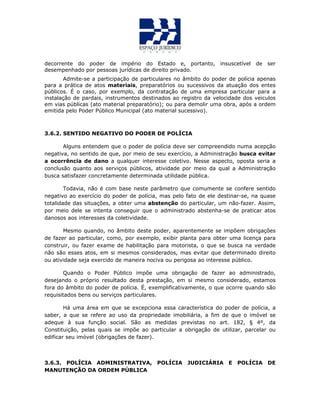 decorrente do poder de império do Estado e, portanto, insuscetível de ser
desempenhado por pessoas jurídicas de direito privado.
Admite-se a participação de particulares no âmbito do poder de polícia apenas
para a prática de atos materiais, preparatórios ou sucessivos da atuação dos entes
públicos. É o caso, por exemplo, da contratação de uma empresa particular para a
instalação de pardais, instrumentos destinados ao registro da velocidade dos veiculos
em vias públicas (ato material preparatório); ou para demolir uma obra, após a ordem
emitida pelo Poder Público Municipal (ato material sucessivo).
3.6.2. SENTIDO NEGATIVO DO PODER DE POLÍCIA
Alguns entendem que o poder de polícia deve ser compreendido numa acepção
negativa, no sentido de que, por meio de seu exercício, a Administração busca evitar
a ocorrência de dano a qualquer interesse coletivo. Nesse aspecto, oposta seria a
conclusão quanto aos serviços públicos, atividade por meio da qual a Administração
busca satisfazer concretamente determinada utilidade pública.
Todavia, não é com base neste parâmetro que comumente se confere sentido
negativo ao exercício do poder de polícia, mas pelo fato de ele destinar-se, na quase
totalidade das situações, a obter uma abstenção do particular, um não-fazer. Assim,
por meio dele se intenta conseguir que o administrado abstenha-se de praticar atos
danosos aos interesses da coletividade.
Mesmo quando, no âmbito deste poder, aparentemente se impõem obrigações
de fazer ao particular, como, por exemplo, exibir planta para obter uma licença para
construir, ou fazer exame de habilitação para motorista, o que se busca na verdade
não são esses atos, em si mesmos considerados, mas evitar que determinado direito
ou atividade seja exercido de maneira nociva ou perigosa ao interesse público.
Quando o Poder Público impõe uma obrigação de fazer ao administrado,
desejando o próprio resultado desta prestação, em si mesmo considerado, estamos
fora do âmbito do poder de polícia. É, exemplificativamente, o que ocorre quando são
requisitados bens ou serviços particulares.
Há uma área em que se excepciona essa característica do poder de polícia, a
saber, a que se refere ao uso da propriedade imobiliária, a fim de que o imóvel se
adeque à sua função social. São as medidas previstas no art. 182, § 4º, da
Constituição, pelas quais se impõe ao particular a obrigação de utilizar, parcelar ou
edificar seu imóvel (obrigações de fazer).
3.6.3. POLÍCIA ADMINISTRATIVA, POLÍCIA JUDICIÁRIA E POLÍCIA DE
MANUTENÇÃO DA ORDEM PÚBLICA
 