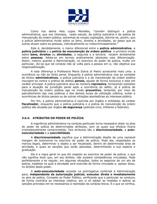 Como nos alerta Hely Lopes Meirelles, “convém distinguir a polícia
administrativa, que nos interessa, neste estudo, da polícia judiciária e da polícia de
manutenção da ordem pública, estranhas às nossas cogitações, Advirta-se, porém, que
a polícia administrativa incide sobre os bens, direitos e atividades, ao passo que as
outras atuam sobre as pessoas, individualmente ou indiscriminadamente.”
Este é, decididamente, o marco diferencial entre a polícia administrativa, a
polícia judiciária e a polícia de manutenção da ordem pública: a primeira incide
sobre bens, direitos ou atividades; a segunda e a terceira recaem diretamente
sobre pessoas. Adota-se em termos praticamente absolutos esta diferenciação.
Assim, mesmo quando a Administração, no exercício do poder de polícia, multa um
particular, diz-se que tal conduta não se volta para a pessoa em si, não objetiva sua
responsabilização.
A esta diferença a Professora Maria Sylvia di Pietro acrescenta mais uma: a
ocorrência ou não do ilícito penal. Enquanto a polícia administrativa visa ao combate
de ilícitos administrativos, a polícia judiciária e a de manutenção da ordem pública
insurgem-se contra a prática de delitos penais, aquela de forma exclusiva e esta em
caráter principal. A polícia judiciária atua de maneira repressiva, fornecendo subsídios
para a atuação da jurisdição penal após a ocorrência do delito; já a polícia de
manutenção da ordem pública age ne modo preventivo, tentando, por meio do
patrulhamento das vias públicas e dos demais locais de utilização coletiva, evitar a
ocorrências de ilícitos penais ou de outras infrações atentatórias ao interesse público.
Por fim, a polícia administrativa é exercida por órgãos e entidades de caráter
fiscalizador, enquanto que a polícia judiciária e a polícia de manutenção da ordem
pública são atuadas por órgãos de segurança (policiais civis, militares e federais).
3.6.4. ATRIBUTOS DO PODER DE POLÍCIA
A ingerência administrativa na conduta particular torna necessário dotar os atos
do poder de polícia de determinados atributos, sem os quais sua eficácia ficaria
irremediavelmente comprometida. Tais atributos são a discricionariedade, a auto-
executoriedade e a coercibilidade.
A discricionariedade significa que a Administração dispõe de uma razoável
margem de autonomia no exercício do poder de polícia. Pode ela, respeitados os
marcos legais, determinar o objeto a ser fiscalizado, dentro de determinada área de
atividade, e quais as sanções que serão aplicadas, determinando a sua espécie e
graduação.
Ela é a regra geral no que diz respeito ao exercício do poder de polícia, o que
não significa dizer que, em seu âmbito, não existam competências vinculadas. Pode
perfeitamente a lei regular, em algumas situações, todos os aspectos de um ato de
polícia, hipótese na qual a atividade será exercida de forma vinculada e, apesar disso,
no âmbito deste poder.
A auto-executoriedade consiste na prerrogativa conferida à Administração
para, independente de autorização judicial, executar direta e imediatamente
os atos de polícia. Compete ao Poder Público, verificando que o particular se conduziu
de forma contrária ao interesse coletivo, por si só adotar as medidas e aplicar as
sanções previstas em lei necessárias à repressão da conduta lesiva. É o que se verifica,
 