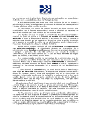 por exemplo, no caso de alimentados deteriorados, os quais podem ser apreendidos e
destruídos sem necessidade de prévia manifestação judicial.
A auto-executoriedade tem lugar nos casos previstos em lei ou quando a
Administração, frente a situações graves e inusitadas, é obrigada, para salvaguardar o
interesse público, a adotar medidas urgentes.
Ela, obviamente, não implica em vedação de acesso ao Poder Judiciário, pois,
inconformado com a medida administrativa, dispõe o particular da faculdade de
recorrer ao Judiciário para fazer cessar o ato que entende ilegal.
Uma hipótese em que não dispõe a Administração de auto-executoriedade no
exercício do poder de polícia é a cobrança de multas, quando resistida pelo
particular. É lícito à Administração efetuar o lançamento da multa e notificar o
particular para proceder ao seu pagamento. Se este se negar a fazê-lo, entretanto,
não é possível a execução do débito na via administrativa, sendo indispensável a
instauração da competente ação junto ao Poder Judiciário.
Alguns autores dividem o atributo em dois: exigibilidade e executoriedade
(ou auto-executoriedade). A exigibilidade consiste na prerrogativa de a
Administração tomar decisões executórias, que dispensam a apreciação do Judiciário
e obrigam o particular. Se este não conformar sua conduta à decisão da
Administração, por meio desse atributo ela se vale de meios indiretos de coação:
como, por exemplo, o lançamento de uma multa.
Já a executoriedade consiste na prerrogativa de a Administração, após ter
tomado a decisão, executá-la diretamente, sem necessidade de anuência do Poder
Judiciário. Nesse caso a Administração compele materialmente o administrado à
obediência, sob pena de contra ele adotar meios diretos de coação, a exemplo da
apreensão de mercadorias deterioradas ou a interdição de um estabelecimento
comercial.
O último atributo, a coercibilidade, é o poder de que dispõe a Administração
para impor ao particular, coativamente, as medidas que entender cabíveis para a
defesa do interesse público, desde que respaldadas em lei. A concordância do
particular é dispensada, sendo para ele obrigatório o acatamento da ordem ou da
sanção. Quando houver da sua parte resistência ao ato de polícia poderá a
Administração fazer uso da força para impor seu cumprimento, sem para tanto
precisar recorrer ao Judiciário.
Não podemos confundir os atributos da auto-executoriedade e da coercibilidade. O
primeiro dirige-se ao Judiciário, o qual não precisa ser acionado pela Administração
para a execução das medidas e das sanções decorrentes do exercício do poder de
polícia; o segundo destina-se ao particular, que deve conformar sua conduta ao
comando administrativo, concorde ou não com seus termos.
Por fim, costuma-se afirmar que diverge a teoria geral dos atos administrativos
e a teoria geral dos atos de polícia. A assertiva se justifica principalmente por dois dos
atributos do poder de polícia: a discricionariedade e a auto-executoriedade, os quais,
embora presentes nos atos administrativos em geral, incidem em grau muito maior
nos atos de ato de polícia, os quais são em regra discricionários e auto-executórios, ao
passo que os atos administrativos, enquanto gênero, são na sua maioria vinculados, e
não se pode afirmar que sejam predominantemente auto-executórios.
 