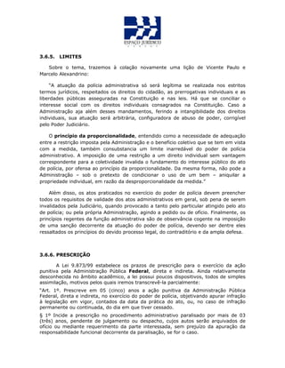 3.6.5. LIMITES
Sobre o tema, trazemos à colação novamente uma lição de Vicente Paulo e
Marcelo Alexandrino:
“A atuação da polícia administrativa só será legítima se realizada nos estritos
termos jurídicos, respeitados os direitos do cidadão, as prerrogativas individuais e as
liberdades públicas asseguradas na Constituição e nas leis. Há que se conciliar o
interesse social com os direitos individuais consagrados na Constituição. Caso a
Administração aja além desses mandamentos, ferindo a intangibilidade dos direitos
individuais, sua atuação será arbitrária, configuradora de abuso de poder, corrigível
pelo Poder Judiciário.
O princípio da proporcionalidade, entendido como a necessidade de adequação
entre a restrição imposta pela Administração e o benefício coletivo que se tem em vista
com a medida, também consubstancia um limite inarredável do poder de polícia
administrativo. A imposição de uma restrição a um direito individual sem vantagem
correspondente para a coletividade invalida o fundamento do interesse público do ato
de polícia, por ofensa ao princípio da proporcionalidade. Da mesma forma, não pode a
Administração – sob o pretexto de condicionar o uso de um bem – aniquilar a
propriedade individual, em razão da desproporcionalidade da medida.”
Além disso, os atos praticados no exercício do poder de polícia devem preencher
todos os requisitos de validade dos atos administrativos em geral, sob pena de serem
invalidados pela Judiciário, quando provocado a tanto pelo particular atingido pelo ato
de polícia; ou pela própria Administração, agindo a pedido ou de ofício. Finalmente, os
princípios regentes da função administrativa são de observância cogente na imposição
de uma sanção decorrente da atuação do poder de polícia, devendo ser dentre eles
ressaltados os princípios do devido processo legal, do contraditório e da ampla defesa.
3.6.6. PRESCRIÇÃO
A Lei 9.873/99 estabelece os prazos de prescrição para o exercício da ação
punitiva pela Administração Pública Federal, direta e indireta. Ainda relativamente
desconhecida no âmbito acadêmico, a lei possui poucos dispositivos, todos de simples
assimilação, motivos pelos quais iremos transcrevê-la parcialmente:
“Art. 1º. Prescreve em 05 (cinco) anos a ação punitiva da Administração Pública
Federal, direta e indireta, no exercício do poder de polícia, objetivando apurar infração
à legislação em vigor, contados da data da prática do ato, ou, no caso de infração
permanente ou continuada, do dia em que tiver cessado.
§ 1º Incide a prescrição no procedimento administrativo paralisado por mais de 03
(três) anos, pendente de julgamento ou despacho, cujos autos serão arquivados de
ofício ou mediante requerimento da parte interessada, sem prejuízo da apuração da
responsabilidade funcional decorrente da paralisação, se for o caso.
 