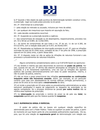 § 2° Quando o fato objeto da ação punitiva da Administração também constituir crime,
a prescrição reger-se-á pelo prazo previsto na lei penal.
Art. 2º. Interrompe-se a prescrição:
I – pela citação do indiciado ou acusado, inclusive por meio de edital;
II – por qualquer ato inequívoco que importe em apuração do fato;
III – pela decisão condenatória recorrível.
Art. 3º. Suspende-se a prescrição durante a vigência:
I – dos compromissos de cessação ou de desempenho, respectivamente, previstos nos
art. 53 e 58 da Lei 8.884, de 11/06/1994;
II – do termo de compromisso de que trata o inc. 5º do art. 11 da Lei 6.385, de
07/12/1976, com a redação dada pela Lei 9.457, de 05/05/1997.
Art. 4º. Ressalvadas as hipóteses de interrupção previstas no art. 2º, para as infrações
ocorridas há mais de 03 (três) anos, contados do dia 1º de julho de 1998, a prescrição
operará em 02 (dois) anos, a partir dessa data.
Art. 5º. O disposto nesta Lei não se aplica às infrações de natureza funcional e aos
processos e procedimentos de natureza tributária.
...”
Alguns comentários complementares sobre a Lei 9.873/99 fazem-se oportunos:
1º) seu âmbito é restrito aos atos decorrentes do exercício do poder de polícia. Por
isso, quando em seu art. 5º afirma não estarem abrangidas as infrações de natureza
funcional, é a lei meramente explicitativa, uma vez que as infrações dos agentes
públicos são punidas administrativamente com base no poder disciplinar, interno, e
não no poder de polícia, externo;
2º) não se inicia o prazo prescricional das infrações permanentes ou continuadas
enquanto estas não houverem cessado. Assim, por exemplo, se um particular
constrói uma casa com desobediência às normas edilícias (infração permanente), o
prazo de 05 anos só se inicia após o encerramento da obra;
3º) só incide a prescrição em 03 anos sobre os procedimentos administrativos se estes
estiverem paralisados à espera de julgamento ou despacho da autoridade ou do
agente competente. Se o processo encontrar-se parado por outro motivo não se
verifica essa hipótese de prescrição;
4º) na interrupção da prescrição o reinício do prazo se dá pelo seu total, na
suspensão apenas pelo que lhe restava quando foi suspenso.
3.6.7. SUPREMACIA GERAL E ESPECIAL
O poder de polícia não se baseia em qualquer relação específica do
administrado para com o Poder Público. Todos se sujeitam ao poder de polícia, a partir
do momento em que fazem parte de uma sociedade politicamente organizada. Diz-se,
pois, que há uma relação de supremacia geral da Administração com relação aos
 