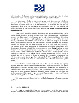 administrados, relação esta estritamente disciplinada em lei. Assim, o poder de polícia
fundamenta-se em um vínculo geral entre Administração e administrado.
Ao lado dessa relação de supremacia geral, existe também uma relação de
supremacia especial, que incide sobre o administrado em função de um vínculo
específico existente entre ele e a Administração. Ao contrário das relações de
supremacia geral, que são lastreadas exaustivamente em lei, nas relações de
supremacia especial a Administração detêm poderes não decorrentes diretamente
de qualquer lei.
Como explica Bandeira de Mello, “é diferente, em relação à determinada Escola
ou Faculdade Pública, a situação dos que nela estão matriculados e a dos demais
sujeitos que não entretém vínculo algum com as sobreditas instituições; é diferente a
situação dos internados em hospitais públicos, em asilos ou mesmo estabelecimentos
penais, daquel’outra das demais pessoas alheias às referidas relações; é diferente,
ainda, a situação dos inscritos em uma biblioteca pública circulante, por exemplo,
daquela dos cidadãos que não a frequentam e não se incluem entre seus usuários...
Em qualquer desses casos apontados, os vínculos que se constituíram são, para além
de qualquer dúvida ou entredúvida, exigentes de uma certa disciplina interna para
funcionamento dos estabelecimentos em apreço, a qual, de um lado, faz presumir
certas regras, certas imposições, restritivas, assim como, eventualmente, certas
disposições benéficas, isto é, favorecedoras, umas e outras tendo em vista regular a
situação dos que se inserem no âmbito de atuação das instituições em apreço e que
não têm como deixar de ser parcialmente estabelecidas na própria intimidade
delas, como condição elementar de funcionamento das sobreditas atividades” (grifos
nossos).
Sem adentrar pormenorizadamente na análise de tais relações de sujeição
especial, basta-nos referir que seu fundamento último deve decorrer de lei, que confira
a determinado órgão ou entidade pública competência para editar seu regramento, o
qual só poderá conter normas pertinentes a seu funcionamento interno, destinadas aos
usuários de seus serviços. Qualquer disposição neles contida que estravase ou
contrarie as disposições legais, ou que não se justifique tendo em vista a finalidade do
estabelecimento, padece de nulidade absoluta.
Tais relações de sujeição especial não estão incluídas na esfera do poder de
polícia.
4. ABUSO DE PODER
Os poderes administrativos são prerrogativas conferidas aos agentes
públicos para o desempenho de suas funções. Ao contrário dos particulares, para quem
 