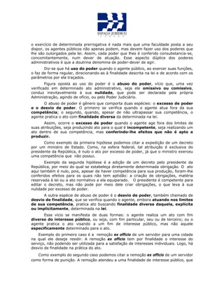 o exercício de determinada prerrogativa é nada mais que uma faculdade posta a seu
dispor, os agentes públicos não apenas podem, mas devem fazer uso dos poderes que
lhe são outorgados pela lei. Assim, cada poder que lhes é conferido consubstancia-se,
concomitantemente, num dever de atuação. Esse aspecto dúplice dos poderes
administrativos é que a doutrina denomina de poder-dever de agir.
Diz-se que há uso do poder quando o agente público, ao exercer suas funções,
o faz de forma regular, direcionando-as à finalidade descrita na lei e de acordo com os
parâmetros por ela traçados.
Figura oposta ao uso do poder é o abuso do poder, vício que, uma vez
verificado em determinado ato administrativo, seja ele omissivo ou comissivo,
conduz inevitavelmente à sua nulidade, que pode ser declarada pela própria
Administração, agindo de ofício, ou pelo Poder Judiciário.
O abuso de poder é gênero que comporta duas espécies: o excesso de poder
e o desvio de poder. O primeiro se verifica quando o agente atua fora da sua
competência; o segundo, quando, apesar de não ultrapassar sua competência, o
agente pratica o ato com finalidade diversa da determinada na lei.
Assim, ocorre o excesso de poder quando o agente age fora dos limites de
suas atribuições, seja produzindo ato para o qual é incompetente, seja realizando um
ato dentro de sua competência, mas conferindo-lhe efeitos que não é apto a
produzir.
Como exemplo da primeira hipótese podemos citar a expedição de um decreto
por um ministro de Estado. Como, na esfera federal, tal atribuição é exclusiva do
presidente da República, é nulo o ato por excesso de poder, já que o ministro exerceu
uma competência que não possui.
Exemplo da segunda hipótese é a edição de um decreto pelo presidente da
República, por meio do qual se estabeleça diretamente determinada obrigação. O ato
aqui também é nulo, pois, apesar de haver competência para sua produção, foram-lhe
conferidos efeitos para os quais não tem aptidão: a criação de obrigações, matéria
reservada à lei ou a ato normativo a ela equiparado. O presidente é competente para
editar o decreto, mas não pode por meio dele criar obrigações, o que leva à sua
nulidade por excesso de poder.
A outra espécie de abuso de poder é o desvio de poder, também chamado de
desvio de finalidade, que se verifica quando o agente, embora atuando nos limites
de sua competência, pratica ato buscando finalidade diversa daquela, explícita
ou implicitamente, determinada na lei.
Esse vício se manifesta de duas formas: o agente realiza um ato com fim
diverso do interesse público, ou seja, com fim particular, seu ou de terceiro; ou o
agente pratica o ato visando a um fim de interesse público, mas não aquele
especificamente determinado para o ato.
Exemplo do primeiro caso é a remoção ex officio de um servidor para uma cidade
na qual ele deseje residir. A remoção ex officio tem por finalidade o interesse do
serviço, não podendo ser utilizada para a satisfação de interesses individuais. Logo, há
desvio de finalidade na prática do ato.
Como exemplo do segundo caso podemos citar a remoção ex officio de um servidor
como forma de punição. A remoção atendeu a uma finalidade de interesse público, que
 