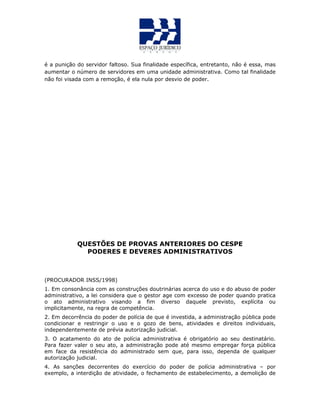 é a punição do servidor faltoso. Sua finalidade específica, entretanto, não é essa, mas
aumentar o número de servidores em uma unidade administrativa. Como tal finalidade
não foi visada com a remoção, é ela nula por desvio de poder.
QUESTÕES DE PROVAS ANTERIORES DO CESPE
PODERES E DEVERES ADMINISTRATIVOS
(PROCURADOR INSS/1998)
1. Em consonância com as construções doutrinárias acerca do uso e do abuso de poder
administrativo, a lei considera que o gestor age com excesso de poder quando pratica
o ato administrativo visando a fim diverso daquele previsto, explícita ou
implicitamente, na regra de competência.
2. Em decorrência do poder de polícia de que é investida, a administração pública pode
condicionar e restringir o uso e o gozo de bens, atividades e direitos individuais,
independentemente de prévia autorização judicial.
3. O acatamento do ato de polícia administrativa é obrigatório ao seu destinatário.
Para fazer valer o seu ato, a administração pode até mesmo empregar força pública
em face da resistência do administrado sem que, para isso, dependa de qualquer
autorização judicial.
4. As sanções decorrentes do exercício do poder de polícia administrativa – por
exemplo, a interdição de atividade, o fechamento de estabelecimento, a demolição de
 