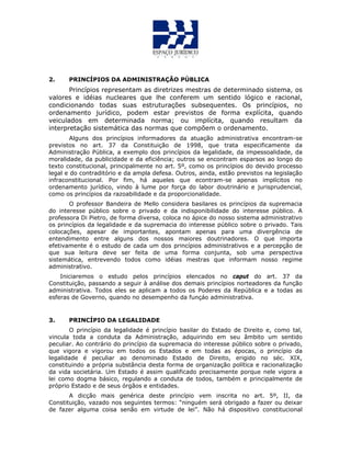 2. PRINCÍPIOS DA ADMINISTRAÇÃO PÚBLICA
Princípios representam as diretrizes mestras de determinado sistema, os
valores e idéias nucleares que lhe conferem um sentido lógico e racional,
condicionando todas suas estruturações subsequentes. Os princípios, no
ordenamento jurídico, podem estar previstos de forma explícita, quando
veiculados em determinada norma; ou implícita, quando resultam da
interpretação sistemática das normas que compõem o ordenamento.
Alguns dos princípios informadores da atuação administrativa encontram-se
previstos no art. 37 da Constituição de 1998, que trata especificamente da
Administração Pública, a exemplo dos princípios da legalidade, da impessoalidade, da
moralidade, da publicidade e da eficiência; outros se encontram esparsos ao longo do
texto constitucional, principalmente no art. 5º, como os princípios do devido processo
legal e do contraditório e da ampla defesa. Outros, ainda, estão previstos na legislação
infraconstitucional. Por fim, há aqueles que econtram-se apenas implícitos no
ordenamento jurídico, vindo à lume por força do labor doutrinário e jurisprudencial,
como os princípios da razoabilidade e da proporcionalidade.
O professor Bandeira de Mello considera basilares os princípios da supremacia
do interesse público sobre o privado e da indisponibilidade do interesse público. A
professora Di Pietro, de forma diversa, coloca no ápice do nosso sistema administrativo
os princípios da legalidade e da supremacia do interesse público sobre o privado. Tais
colocações, apesar de importantes, apontam apenas para uma divergência de
entendimento entre alguns dos nossos maiores doutrinadores. O que importa
efetivamente é o estudo de cada um dos princípios administrativos e a percepção de
que sua leitura deve ser feita de uma forma conjunta, sob uma perspectiva
sistemática, entrevendo todos como idéias mestras que informam nosso regime
administrativo.
Iniciaremos o estudo pelos princípios elencados no caput do art. 37 da
Constituição, passando a seguir à análise dos demais princípios norteadores da função
administrativa. Todos eles se aplicam a todos os Poderes da República e a todas as
esferas de Governo, quando no desempenho da funçáo administrativa.
3. PRINCÍPIO DA LEGALIDADE
O princípio da legalidade é princípio basilar do Estado de Direito e, como tal,
vincula toda a conduta da Administração, adquirindo em seu âmbito um sentido
peculiar. Ao contrário do princípio da supremacia do interesse público sobre o privado,
que vigora e vigorou em todos os Estados e em todas as épocas, o princípio da
legalidade é peculiar ao denominado Estado de Direito, erigido no séc. XIX,
constituindo a própria substância desta forma de organização política e racionalização
da vida societária. Um Estado é assim qualificado precisamente porque nele vigora a
lei como dogma básico, regulando a conduta de todos, também e principalmente de
próprio Estado e de seus órgãos e entidades.
A dicção mais genérica deste princípio vem inscrita no art. 5º, II, da
Constituição, vazado nos seguintes termos: “ninguém será obrigado a fazer ou deixar
de fazer alguma coisa senão em virtude de lei”. Não há dispositivo constitucional
 