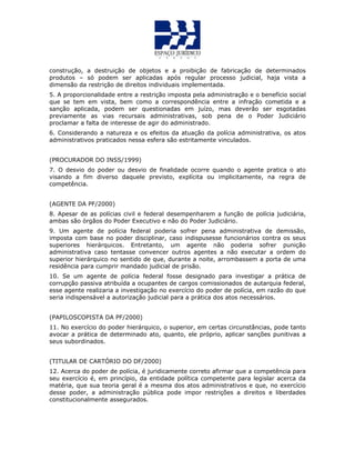 construção, a destruição de objetos e a proibição de fabricação de determinados
produtos – só podem ser aplicadas após regular processo judicial, haja vista a
dimensão da restrição de direitos individuais implementada.
5. A proporcionalidade entre a restrição imposta pela administração e o benefício social
que se tem em vista, bem como a correspondência entre a infração cometida e a
sanção aplicada, podem ser questionadas em juízo, mas deverão ser esgotadas
previamente as vias recursais administrativas, sob pena de o Poder Judiciário
proclamar a falta de interesse de agir do administrado.
6. Considerando a natureza e os efeitos da atuação da polícia administrativa, os atos
administrativos praticados nessa esfera são estritamente vinculados.
(PROCURADOR DO INSS/1999)
7. O desvio do poder ou desvio de finalidade ocorre quando o agente pratica o ato
visando a fim diverso daquele previsto, explícita ou implicitamente, na regra de
competência.
(AGENTE DA PF/2000)
8. Apesar de as polícias civil e federal desempenharem a função de polícia judiciária,
ambas são órgãos do Poder Executivo e não do Poder Judiciário.
9. Um agente de polícia federal poderia sofrer pena administrativa de demissão,
imposta com base no poder disciplinar, caso indispusesse funcionários contra os seus
superiores hierárquicos. Entretanto, um agente não poderia sofrer punição
administrativa caso tentasse convencer outros agentes a não executar a ordem do
superior hierárquico no sentido de que, durante a noite, arrombassem a porta de uma
residência para cumprir mandado judicial de prisão.
10. Se um agente de polícia federal fosse designado para investigar a prática de
corrupção passiva atribuída a ocupantes de cargos comissionados de autarquia federal,
esse agente realizaria a investigação no exercício do poder de polícia, em razão do que
seria indispensável a autorização judicial para a prática dos atos necessários.
(PAPILOSCOPISTA DA PF/2000)
11. No exercício do poder hierárquico, o superior, em certas circunstâncias, pode tanto
avocar a prática de determinado ato, quanto, ele próprio, aplicar sanções punitivas a
seus subordinados.
(TITULAR DE CARTÓRIO DO DF/2000)
12. Acerca do poder de polícia, é juridicamente correto afirmar que a competência para
seu exercício é, em princípio, da entidade política competente para legislar acerca da
matéria, que sua teoria geral é a mesma dos atos administrativos e que, no exercício
desse poder, a administração pública pode impor restrições a direitos e liberdades
constitucionalmente assegurados.
 