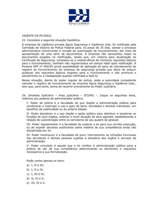 (AGENTE DA PF/2002)
23. Considere a seguinte situação hipotética.
A empresa de vigilância privada Águia Segurança e Vigilância Ltda. foi notificada pela
Comissão de Vistoria da Polícia Federal para, no prazo de 35 dias, sanear o processo
administrativo concernente à revisão de autorização de funcionamento, por meio da
apresentação de uma série de documentos. A empresa não apresentou todos os
documentos exigidos na notificação, sendo que, em vistoria para atualização do
Certificado de Segurança, constatou-se a inobservância de inúmeros requisitos básicos
para o funcionamento, também não regularizados em tempo hábil após notificação. A
Portaria DPF nº 992/95 prevê possibilidade de aplicação de pena de cancelamento de
registro de funcionamento de empresa de segurança privada que deixe de possuir
qualquer dos requisitos básicos exigidos para o funcionamento e não promova o
saneamento ou a readaptação quando notificada a fazê-lo.
Nessa situação, diante do poder regular de polícia, pode a autoridade competente
cancelar o registro de funcionamento da empresa Águia Segurança e Vigilância Ltda.,
sem que, para tanto, tenha de recorrer previamente ao Poder Judiciário.
24. (Analista Judiciário – Área judiciária – STJ/99) -. Julgue os seguintes itens,
relativos aos poderes do administrador público.
I- Poder de polícia é a faculdade de que dispõe a administração pública para
condicionar e restringir o uso e gozo de bens, atividades e direitos individuais, em
benefício da coletividade ou do próprio Estado.
II- Poder disciplinar é o que dispõe o gesto público para distribuir e escalonar as
funções de seus órgãos, ordenar e rever atuação de seus agentes, estabelecendo a
relação de subordinação entre os servidores de seu quadro de pessoal.
III- Poder regulamentar é a faculdade de explicar a lei para sua correta execução,
ou de expedir decretos autônomos sobre matéria de sua competência ainda não
disciplinada por lei.
IV- Poder hierárquico é a faculdade de punir internamente as infrações funcionais
dos servidores e demais pessoas sujeitas à disciplina dos órgãos e serviços da
administração.
V- Poder vinculado é aquele que a lei confere à administração pública para a
prática de ato de sua competência determinando os elementos e requisitos
necessários a sua formalização.
Estão certos apenas os itens:
a) I, II e III;
b) I, II e IV;
c) I, III e IV;
d) II, IV e V;
e) III, IV e V.
 