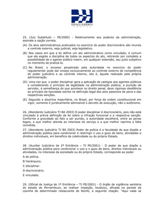 25. (Juiz Substituto – PE/2000) - Relativamente aos poderes da administração,
assinale a opção correta.
(A) Os atos administrativos praticados no exercício do poder discricionário são imunes
a controle externo, seja judicial, seja legislativo.
(B) Nos casos em que a lei define um ato administrativo como vinculado, é comum
que ela esgote a disciplina de todos os aspectos do ato, retirando por completo a
possibilidade de o agente público inserir, em qualquer extensão, seu juízo subjetivo
no momento de praticá-lo.
(C) No Brasil, o excesso perpetrado pela autoridade no exercício do poder
regulamentar pode dar ensejo exclusivamente ao controle externo de competência
do poder judiciário e ao controle interno, isto é, àquele realizado pela própria
administração.
(D) Uma vez que o poder disciplinar gera a aplicação de castigos aos agentes públicos
e considerando o princípio da legalidade na administração pública, a punição de
servidor, à semelhança do que acontece no direito penal, deve rigorosa obediência
ao princípio da tipicidade estrita na definição legal dos atos passíveis de pena e das
respectivas sanções.
(E) Segundo a doutrina majoritária, no Brasil, por força da ordem constitucional em
vigor, somente é juridicamente admissível o decreto de execução, não o autônomo.
26. (Atendente Judiciário TJ BA 2003) O poder disciplinar é discricionário, pois não está
vinculado à prévia definição da lei sobre a infração funcional e a respectiva sanção.
Conforme a gravidade do fato a ser punido, a autoridade escolherá, entre as penas
legais, a que melhor atenda ao interesse do serviço e a que melhor reprima a falta
cometida.
27. (Atendente Judiciário TJ BA 2003) Poder de polícia é a faculdade de que dispõe a
administração pública para condicionar e restringir o uso e gozo de bens, atividades e
direitos individuais, em benefício da coletividade ou do próprio Estado.
28. (Auxiliar Judiciário de 2ª Entrância – TJ PE/2001) - O poder de que dispõe a
administração pública para condicionar o uso e o gozo de bens, direitos individuais ou
atividades, no interesse da sociedade ou do próprio Estado, corresponde ao poder
A de polícia.
B hierárquico.
C disciplinar.
D discricionário.
E vinculado.
29. (Oficial de Justiça de 1ª Entrância – TJ PE/2001) - O órgão de vigilância sanitária
do estado de Pernambuco, ao realizar inspeção, localizou, afixada na parede da
cozinha de determinado restaurante de Recife, a seguinte citação: “Aqui nada se
 