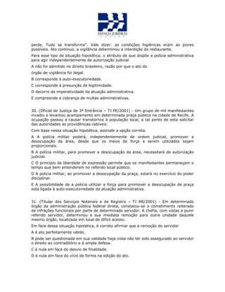 perde. Tudo se transforma”. Vale dizer: as condições higiênicas eram as piores
possíveis. Ato contínuo, a vigilância determinou a interdição do restaurante.
Para esse tipo de situação hipotética, o atributo de que dispõe a polícia administrativa
para agir independentemente de autorização judicial
A não foi admitido no direito brasileiro, razão por que o ato do
órgão de vigilância foi ilegal.
B corresponde à auto-executoriedade.
C corresponde à presunção de legitimidade.
D decorre da imperatividade da atuação administrativa.
E compreende a cobrança de multas administrativas.
30. (Oficial de Justiça de 3ª Entrância – TJ PE/2001) - Um grupo de mil manifestantes
invadiu e levantou acampamento em determinada praça pública na cidade de Recife. A
ocupação passou a causar transtornos à população local, a tal ponto de esta solicitar
das autoridades as providências cabíveis.
Com base nessa situação hipotética, assinale a opção correta.
A A polícia militar poderá, independentemente de ordem judicial, promover a
desocupação da área, desde que os meios de força a serem utilizados sejam
proporcionais.
B A polícia militar, para promover a desocupação da área, necessitará de autorização
judicial.
C O princípio da liberdade de expressão permite que os manifestantes permaneçam o
tempo que bem entenderem no referido local público.
D A polícia militar, ao promover a desocupação da praça, estará no exercício do poder
disciplinar.
E A possibilidade de a polícia utilizar a força para promover a desocupação da praça
está ligada à auto-executoriedade da atuação administrativa.
31. (Titular dos Serviços Notariais e de Registro – TJ RR/2001) - Em determinado
órgão da administração pública federal direta, constatou-se o cometimento reiterado
de infrações funcionais por parte de determinado servidor. A chefia, com vistas a punir
referido servidor, determinou a sua imediata remoção para outra unidade daquele
mesmo órgão, localizada em local de difícil acesso.
Em face dessa situação hipotética, é correto afirmar que a remoção do servidor
A é ato perfeitamente válido.
B pode ser questionada em sua validade haja vista não ter sido assegurado ao servidor
o direito ao contraditório e à ampla defesa.
C é nula em face do desvio de finalidade.
D é nula em face do vício de forma na edição do ato.
 