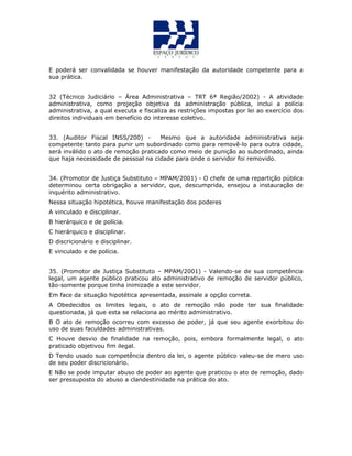 E poderá ser convalidada se houver manifestação da autoridade competente para a
sua prática.
QUESTÃO 25
32 (Técnico Judiciário – Área Administrativa – TRT 6ª Região/2002) - A atividade
administrativa, como projeção objetiva da administração pública, inclui a polícia
administrativa, a qual executa e fiscaliza as restrições impostas por lei ao exercício dos
direitos individuais em benefício do interesse coletivo.
33. (Auditor Fiscal INSS/200) - Mesmo que a autoridade administrativa seja
competente tanto para punir um subordinado como para removê-lo para outra cidade,
será inválido o ato de remoção praticado como meio de punição ao subordinado, ainda
que haja necessidade de pessoal na cidade para onde o servidor foi removido.
34. (Promotor de Justiça Substituto – MPAM/2001) - O chefe de uma repartição pública
determinou certa obrigação a servidor, que, descumprida, ensejou a instauração de
inquérito administrativo.
Nessa situação hipotética, houve manifestação dos poderes
A vinculado e disciplinar.
B hierárquico e de polícia.
C hierárquico e disciplinar.
D discricionário e disciplinar.
E vinculado e de polícia.
35. (Promotor de Justiça Substituto – MPAM/2001) - Valendo-se de sua competência
legal, um agente público praticou ato administrativo de remoção de servidor público,
tão-somente porque tinha inimizade a este servidor.
Em face da situação hipotética apresentada, assinale a opção correta.
A Obedecidos os limites legais, o ato de remoção não pode ter sua finalidade
questionada, já que esta se relaciona ao mérito administrativo.
B O ato de remoção ocorreu com excesso de poder, já que seu agente exorbitou do
uso de suas faculdades administrativas.
C Houve desvio de finalidade na remoção, pois, embora formalmente legal, o ato
praticado objetivou fim ilegal.
D Tendo usado sua competência dentro da lei, o agente público valeu-se de mero uso
de seu poder discricionário.
E Não se pode imputar abuso de poder ao agente que praticou o ato de remoção, dado
ser pressuposto do abuso a clandestinidade na prática do ato.
QUESTÃO 24
 