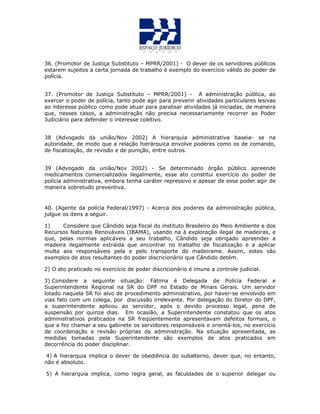 36. (Promotor de Justiça Substituto – MPRR/2001) - O dever de os servidores públicos
estarem sujeitos a certa jornada de trabalho é exemplo do exercício válido do poder de
polícia.
37. (Promotor de Justiça Substituto – MPRR/2001) - A administração pública, ao
exercer o poder de polícia, tanto pode agir para prevenir atividades particulares lesivas
ao interesse público como pode atuar para paralisar atividades já iniciadas, de maneira
que, nesses casos, a administração não precisa necessariamente recorrer ao Poder
Judiciário para defender o interesse coletivo.
38 (Advogado da união/Nov 2002) A hierarquia administrativa baseia- se na
autoridade, de modo que a relação hierárquica envolve poderes como os de comando,
de fiscalização, de revisão e de punição, entre outros.
39 (Advogado da união/Nov 2002) - Se determinado órgão público apreende
medicamentos comercializados ilegalmente, esse ato constitui exercício do poder de
polícia administrativa, embora tenha caráter repressivo e apesar de esse poder agir de
maneira sobretudo preventiva.
40. (Agente da polícia Federal/1997) - Acerca dos poderes da administração pública,
julgue os itens a seguir.
1) Considere que Cândido seja fiscal do instituto Brasileiro do Meio Ambiente e dos
Recursos Naturais Renováveis (IBAMA), usando na à exploração ilegal de madeiras, e
que, pelas normas aplicáveis a seu trabalho, Cândido seja obrigado apreender a
madeira ilegalmente extraída que encontrar no trabalho de fiscalização e a aplicar
multa aos responsáveis pela e pelo transporte do madeirame. Assim, estes são
exemplos de atos resultantes do poder discricionário que Cândido detém.
2) O ato praticado no exercício de poder discricionário é imune a controle judicial.
3) Considere a seguinte situação: Fátima é Delegada de Polícia Federal e
Superintendente Regional na SR do DPF no Estado de Minais Gerais. Um servidor
lotado naquela SR foi alvo de procedimento administrativo, por haver-se envolvido em
vias fato com um colega, por discussão irrelevante. Por delegação do Diretor do DPF,
a superintendente aplicou ao servidor, após o devido processo legal, pena de
suspensão por quinze dias. Em ocasião, a Superintendente constatou que os atos
administrativos praticados na SR freqüentemente apresentavam defeitos formais, o
que a fez chamar a seu gabinete os servidores responsáveis e orientá-los, no exercício
de coordenação e revisão próprias da administração. Na situação apresentada, as
medidas tomadas pela Superintendente são exemplos de atos praticados em
decorrência do poder disciplinar.
4) A hierarquia implica o dever de obediência do subalterno, dever que, no entanto,
não é absoluto.
5) A hierarquia implica, como regra geral, as faculdades de o superior delegar ou
 