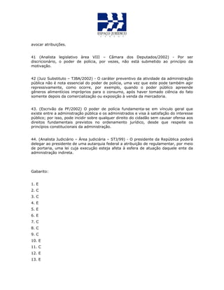 avocar atribuições.
41 (Analista legislativo àrea VIII – Câmara dos Deputados/2002) - Por ser
discricionário, o poder de polícia, por vezes, não está submetido ao princípio da
motivação.
42 (Juiz Substituto – TJBA/2002) - O caráter preventivo da atividade da administração
pública não é nota essencial do poder de polícia, uma vez que este pode também agir
repressivamente, como ocorre, por exemplo, quando o poder público apreende
gêneros alimentícios impróprios para o consumo, após haver tomado ciência do fato
somente depois da comercialização ou exposição à venda da mercadoria.
43. (Escrivão da PF/2002) O poder de polícia fundamenta-se em vínculo geral que
existe entre a administração pública e os administrados e visa à satisfação do interesse
público; por isso, pode incidir sobre qualquer direito do cidadão sem causar ofensa aos
direitos fundamentais previstos no ordenamento jurídico, desde que respeite os
princípios constitucionais da administração.
44. (Analista Judiciário – Área judiciária – STJ/99) - O presidente da República poderá
delegar ao presidente de uma autarquia federal a atribuição de regulamentar, por meio
de portaria, uma lei cuja execução esteja afeta à esfera de atuação daquele ente da
administração indireta.
Gabarito:
1. E
2. C
3. C
4. E
5. E
6. E
7. C
8. C
9. C
10. E
11. C
12. E
13. E
 