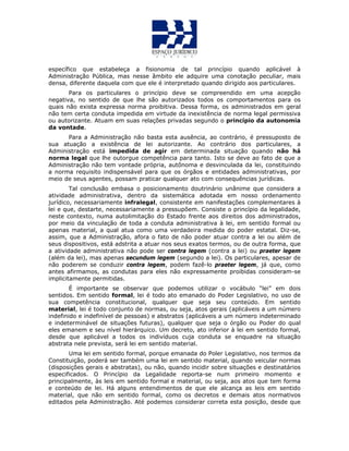 específico que estabeleça a fisionomia de tal princípio quando aplicável à
Administração Pública, mas nesse âmbito ele adquire uma conotação peculiar, mais
densa, diferente daquela com que ele é interpretado quando dirigido aos particulares.
Para os particulares o princípio deve se compreendido em uma acepção
negativa, no sentido de que lhe são autorizados todos os comportamentos para os
quais não exista expressa norma proibitiva. Dessa forma, os administrados em geral
não tem certa conduta impedida em virtude da inexistência de norma legal permissiva
ou autorizante. Atuam em suas relações privadas segundo o princípio da autonomia
da vontade.
Para a Administração não basta esta ausência, ao contrário, é pressuposto de
sua atuação a existência de lei autorizante. Ao contrário dos particulares, a
Administração está impedida de agir em determinada situação quando não há
norma legal que lhe outorgue competência para tanto. Isto se deve ao fato de que a
Administração não tem vontade própria, autônoma e desvinculada da lei, constituindo
a norma requisito indispensável para que os órgãos e entidades administrativas, por
meio de seus agentes, possam praticar qualquer ato com consequências jurídicas.
Tal conclusão embasa o posicionamento doutrinário unânime que considera a
atividade administrativa, dentro da sistemática adotada em nosso ordenamento
jurídico, necessariamente infralegal, consistente em nanifestações complementares à
lei e que, destarte, necessariamente a pressupõem. Consiste o princípio da legalidade,
neste contexto, numa autolimitação do Estado frente aos direitos dos administrados,
por meio da vinculação de toda a conduta administrativa à lei, em sentido formal ou
apenas material, a qual atua como uma verdadeira medida do poder estatal. Diz-se,
assim, que a Administração, afora o fato de não poder atuar contra a lei ou além de
seus dispositivos, está adstrita a atuar nos seus exatos termos, ou de outra forma, que
a atividade administrativa não pode ser contra legem (contra a lei) ou praeter legem
(além da lei), mas apenas secundum legem (segundo a lei). Os particulares, apesar de
não poderem se conduzir contra legem, podem fazê-lo praeter legem, já que, como
antes afirmamos, as condutas para eles não expressamente proibidas consideram-se
implicitamente permitidas.
É importante se observar que podemos utilizar o vocábulo “lei” em dois
sentidos. Em sentido formal, lei é todo ato emanado do Poder Legislativo, no uso de
sua competência constitucional, qualquer que seja seu conteúdo. Em sentido
material, lei é todo conjunto de normas, ou seja, atos gerais (aplicáveis a um número
indefinido e indefinível de pessoas) e abstratos (aplicáveis a um número indeterminado
e indeterminável de situações futuras), qualquer que seja o órgão ou Poder do qual
eles emanem e seu nível hierárquico. Um decreto, ato inferior à lei em sentido formal,
desde que aplicável a todos os indivíduos cuja conduta se enquadre na situação
abstrata nele prevista, será lei em sentido material.
Uma lei em sentido formal, porque emanada do Poler Legislativo, nos termos da
Constituição, poderá ser também uma lei em sentido material, quando veicular normas
(disposições gerais e abstratas), ou não, quando incidir sobre situações e destinatários
especificados. O Princípio da Legalidade reporta-se num primeiro momento e
principalmente, às leis em sentido formal e material, ou seja, aos atos que tem forma
e conteúdo de lei. Há alguns entendimentos de que ele alcança as leis em sentido
material, que não em sentido formal, como os decretos e demais atos normativos
editados pela Administração. Até podemos considerar correta esta posição, desde que
 