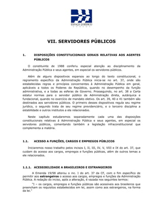 VII. SERVIDORES PÚBLICOS
1. DISPOSIÇÕES CONSTITUCIONAIS GERAIS RELATIVAS AOS AGENTES
PÚBLICOS
O constituinte de 1988 conferiu especial atenção ao disciplinamento da
Administração Pública e seus agentes, em especial os servidores públicos.
Além de alguns dispositivos esparsos ao longo do texto constitucional, o
regramento específico da Administração Pública inicia-se no art. 37, onde são
estabelecidas regras e princípios concernentes à Administração Pública em geral,
aplicáveis a todos os Poderes da República, quando no desempenho da função
administrativa, e a todas as esferas de Governo. Prosseguindo, no art. 38 a Carta
estatui normas para o servidor público da Administração direta, autárquica e
fundacional, quando no exercício de mandato eletivo. Os art. 39, 40 e 41 também são
destinados aos servidores públicos. O primeiro desses dispositivos regula seu regime
jurídico, o segundo trata de seu regime previdenciário, e o terceiro disciplina a
estabilidade e outros institutos a ela relacionados.
Neste capítulo estudaremos separadamente cada uma das disposições
constitucionais relativas à Administração Pública e seus agentes, em especial os
servidores públicos, comentando também a legislação infraconstitucional que
complementa a matéria.
1.1. ACESSO A FUNÇÕES, CARGOS E EMPREGOS PÚBLICOS
Iniciaremos nosso trabalho pelos incisos I, II, III, IV, V, VIII e IX do art. 37, que
cuidam do acesso aos cargos, empregos e funções públicas, além de outros temas a
ele relacionados.
1.1.1. ACESSIBILIDADE A BRASILEIROS E ESTRANGEIROS
A Emenda 19/98 alterou o inc. I do art. 37 da CF, com o fim específico de
permitir aos estrangeiros o acesso aos cargos, empregos e funções da Administração
Pública. A redação do inciso, após a alteração, é vazada nos seguintes termos:
“I – os cargos, empregos e funções públicas são acessíveis aos brasileiros que
preencham os requisitos estabelecidos em lei, assim como aos estrangeiros, na forma
da lei.”
 