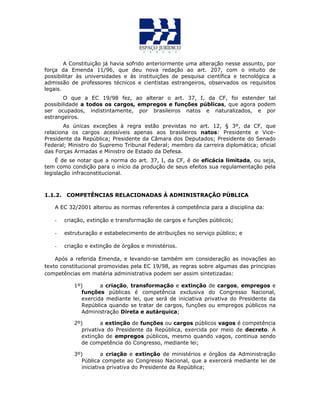 A Constituição já havia sofrido anteriormente uma alteração nesse assunto, por
força da Emenda 11/96, que deu nova redação ao art. 207, com o intuito de
possibilitar às universidades e às instituições de pesquisa científica e tecnológica a
admissão de professores técnicos e cientistas estrangeiros, observados os requisitos
legais.
O que a EC 19/98 fez, ao alterar o art. 37, I, da CF, foi estender tal
possibilidade a todos os cargos, empregos e funções públicas, que agora podem
ser ocupados, indistintamente, por brasileiros natos e naturalizados, e por
estrangeiros.
As únicas exceções à regra estão previstas no art. 12, § 3º, da CF, que
relaciona os cargos acessíveis apenas aos brasileiros natos: Presidente e Vice-
Presidente da República; Presidente da Câmara dos Deputados; Presidente do Senado
Federal; Ministro do Supremo Tribunal Federal; membro da carreira diplomática; oficial
das Forças Armadas e Ministro de Estado da Defesa.
É de se notar que a norma do art. 37, I, da CF, é de eficácia limitada, ou seja,
tem como condição para o início da produção de seus efeitos sua regulamentação pela
legislação infraconstitucional.
1.1.2. COMPETÊNCIAS RELACIONADAS À ADMINISTRAÇÃO PÚBLICA
A EC 32/2001 alterou as normas referentes à competência para a disciplina da:
- criação, extinção e transformação de cargos e funções públicos;
- estruturação e estabelecimento de atribuições no serviço público; e
- criação e extinção de órgãos e ministérios.
Após a referida Emenda, e levando-se também em consideração as inovações ao
texto constitucional promovidas pela EC 19/98, as regras sobre algumas das principias
competências em matéria administrativa podem ser assim sintetizadas:
1º) a criação, transformação e extinção de cargos, empregos e
funções públicas é competência exclusiva do Congresso Nacional,
exercida mediante lei, que será de iniciativa privativa do Presidente da
República quando se tratar de cargos, funções ou empregos públicos na
Administração Direta e autárquica;
2º) a extinção de funções ou cargos públicos vagos é competência
privativa do Presidente da República, exercida por meio de decreto. A
extinção de empregos públicos, mesmo quando vagos, continua sendo
de competência do Congresso, mediante lei;
3º) a criação e extinção de ministérios e órgãos da Administração
Pública compete ao Congresso Nacional, que a exercerá mediante lei de
iniciativa privativa do Presidente da República;
 