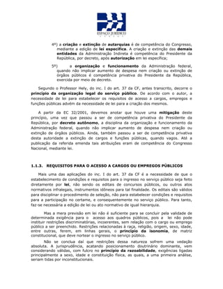 4º) a criação e extinção de autarquias é de competência do Congresso,
mediante a edição de lei específica. A criação e extinção das demais
entidades da Administração Indireta é competência do Presidente da
República, por decreto, após autorização em lei específica;
5º) a organização e funcionamento da Administração federal,
quando não implicar aumento de despesa nem criação ou extinção de
órgãos públicos é competência privativa do Presidente da República,
exercida por meio de decreto.
Segundo o Professor Hely, do inc. I do art. 37 da CF, antes transcrito, decorre o
princípio da organização legal do serviço público. De acordo com o autor, a
necessidade de lei para estabelecer os requisitos de acesso a cargos, empregos e
funções públicas advém da necessidade de lei para a criação dos mesmos.
A partir da EC 32/2001, devemos anotar que houve uma mitigação deste
princípio, uma vez que passou a ser de competência privativa do Presidente da
República, por decreto autônomo, a disciplina da organização e funcionamento da
Administração federal, quando não implicar aumento de despesa nem criação ou
extinção de órgãos públicos. Ainda, também passou a ser de competência privativa
desta autoridade a extinção de cargos e funções públicas, quando vagos. Até a
publicação da referida emenda tais atribuições eram de competência do Congresso
Nacional, mediante lei.
1.1.3. REQUISITOS PARA O ACESSO A CARGOS OU EMPREGOS PÚBLICOS
Mais uma das aplicações do inc. I do art. 37 da CF é a necessidade de que o
estabelecimento de condições e requisitos para o ingresso no serviço público seja feito
diretamente por lei, não sendo os editais de concursos públicos, ou outros atos
normativos infralegais, instrumentos idôneos para tal finalidade. Os editais são válidos
para disciplinar o procedimento de seleção, não para estabelecer condições e requisitos
para a participação no certame, e consequentemente no serviço público. Para tanto,
faz-se necessária a edição de lei ou ato normativo de igual hierarquia.
Mas a mera previsão em lei não é suficiente para se concluir pela validade de
determinada exigência para o acesso aos quadros públicos, pois a lei não pode
instituir restrições discriminatórias, incoerentes, sem relação com o cargo ou emprego
público a ser preenchido. Restrições relacionadas à raça, religião, origem, sexo, idade,
entre outras, ferem, em linhas gerais, o princípio da isonomia, de matriz
constitucional, que deve nortear o ingresso no serviço público.
Não se conclua daí que restrições dessa natureza sofrem uma vedação
absoluta. A jurisprudência, acatando posicionamento doutrinário dominante, vem
considerando válidas, com fulcro no princípio da razoabilidade, exigências ligadas
principalmente a sexo, idade e constituição física, as quais, a uma primeira análise,
seriam tidas por inconstitucionais.
 