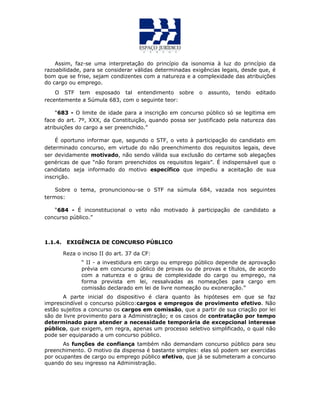 Assim, faz-se uma interpretação do princípio da isonomia à luz do princípio da
razoabilidade, para se considerar válidas determinadas exigências legais, desde que, é
bom que se frise, sejam condizentes com a natureza e a complexidade das atribuições
do cargo ou emprego.
O STF tem esposado tal entendimento sobre o assunto, tendo editado
recentemente a Súmula 683, com o seguinte teor:
“683 - O limite de idade para a inscrição em concurso público só se legitima em
face do art. 7º, XXX, da Constituição, quando possa ser justificado pela natureza das
atribuições do cargo a ser preenchido.”
É oportuno informar que, segundo o STF, o veto à participação do candidato em
determinado concurso, em virtude do não preenchimento dos requisitos legais, deve
ser devidamente motivado, não sendo válida sua exclusão do certame sob alegações
genéricas de que “não foram preenchidos os requisitos legais”. É indispensável que o
candidato seja informado do motivo específico que impediu a aceitação de sua
inscrição.
Sobre o tema, pronuncionou-se o STF na súmula 684, vazada nos seguintes
termos:
“684 - É inconstitucional o veto não motivado à participação de candidato a
concurso público.”
1.1.4. EXIGÊNCIA DE CONCURSO PÚBLICO
Reza o inciso II do art. 37 da CF:
“ II - a investidura em cargo ou emprego público depende de aprovação
prévia em concurso público de provas ou de provas e títulos, de acordo
com a natureza e o grau de complexidade do cargo ou emprego, na
forma prevista em lei, ressalvadas as nomeações para cargo em
comissão declarado em lei de livre nomeação ou exoneração.”
A parte inicial do dispositivo é clara quanto às hipóteses em que se faz
imprescindível o concurso público:cargos e empregos de provimento efetivo. Não
estão sujeitos a concurso os cargos em comissão, que a partir de sua criação por lei
são de livre provimento para a Administração; e os casos de contratação por tempo
determinado para atender a necessidade temporária de excepcional interesse
público, que exigem, em regra, apenas um processo seletivo simplificado, o qual não
pode ser equiparado a um concurso público.
As funções de confiança também não demandam concurso público para seu
preenchimento. O motivo da dispensa é bastante simples: elas só podem ser exercidas
por ocupantes de cargo ou emprego público efetivo, que já se submeteram a concurso
quando do seu ingresso na Administração.
 
