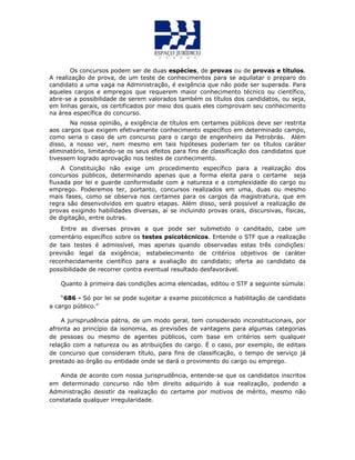 Os concursos podem ser de duas espécies, de provas ou de provas e títulos.
A realização de prova, de um teste de conhecimentos para se aquilatar o preparo do
candidato a uma vaga na Administração, é exigência que não pode ser superada. Para
aqueles cargos e empregos que requerem maior conhecimento técnico ou científico,
abre-se a possibilidade de serem valorados também os títulos dos candidatos, ou seja,
em linhas gerais, os certificados por meio dos quais eles comprovam seu conhecimento
na área específica do concurso.
Na nossa opinião, a exigência de títulos em certames públicos deve ser restrita
aos cargos que exigem efetivamente conhecimento específico em determinado campo,
como seria o caso de um concurso para o cargo de engenheiro da Petrobrás. Além
disso, a nosso ver, nem mesmo em tais hipóteses poderiam ter os títulos caráter
eliminatório, limitando-se os seus efeitos para fins de classificação dos candidatos que
tivessem logrado aprovação nos testes de conhecimento.
A Constituição não exige um procedimento específico para a realização dos
concursos públicos, determinando apenas que a forma eleita para o certame seja
fiuxada por lei e guarde conformidade com a natureza e a complexidade do cargo ou
emprego. Poderemos ter, portanto, concursos realizados em uma, duas ou mesmo
mais fases, como se observa nos certames para os cargos da magistratura, que em
regra são desenvolvidos em quatro etapas. Além disso, será possível a realização de
provas exigindo habilidades diversas, aí se incluindo provas orais, discursivas, físicas,
de digitação, entre outras.
Entre as diversas provas a que pode ser submetido o canditado, cabe um
comentário específico sobre os testes psicotécnicos. Entende o STF que a realização
de tais testes é admissível, mas apenas quando observadas estas três condições:
previsão legal da exigência; estabelecimento de critérios objetivos de caráter
reconhecidamente científico para a avaliação do candidato; oferta ao candidato da
possibilidade de recorrer contra eventual resultado desfavorável.
Quanto à primeira das condições acima elencadas, editou o STF a seguinte súmula:
“686 - Só por lei se pode sujeitar a exame psicotécnico a habilitação de candidato
a cargo público.”
A jurisprudência pátria, de um modo geral, tem considerado inconstitucionais, por
afronta ao princípio da isonomia, as previsões de vantagens para algumas categorias
de pessoas ou mesmo de agentes públicos, com base em critérios sem qualquer
relação com a natureza ou as atribuições do cargo. É o caso, por exemplo, de editais
de concurso que consideram título, para fins de classificação, o tempo de serviço já
prestado ao órgão ou entidade onde se dará o provimento do cargo ou emprego.
Ainda de acordo com nossa jurisprudência, entende-se que os candidatos inscritos
em determinado concurso não têm direito adquirido à sua realização, podendo a
Administração desistir da realização do certame por motivos de mérito, mesmo não
constatada qualquer irregularidade.
 