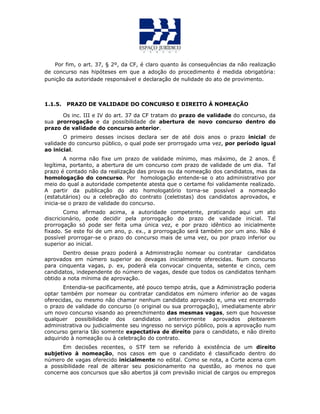 Por fim, o art. 37, § 2º, da CF, é claro quanto às consequências da não realização
de concurso nas hipóteses em que a adoção do procedimento é medida obrigatória:
punição da autoridade responsável e declaração de nulidade do ato de provimento.
1.1.5. PRAZO DE VALIDADE DO CONCURSO E DIREITO À NOMEAÇÃO
Os inc. III e IV do art. 37 da CF tratam do prazo de validade do concurso, da
sua prorrogação e da possibilidade de abertura de novo concurso dentro do
prazo de validade do concurso anterior.
O primeiro desses incisos declara ser de até dois anos o prazo inicial de
validade do concurso público, o qual pode ser prorrogado uma vez, por período igual
ao inicial.
A norma não fixe um prazo de validade mínimo, mas máximo, de 2 anos. É
legítima, portanto, a abertura de um concurso com prazo de validade de um dia. Tal
prazo é contado não da realização das provas ou da nomeação dos candidatos, mas da
homologação do concurso. Por homologação entende-se o ato administrativo por
meio do qual a autoridade competente atesta que o certame foi validamente realizado.
A partir da publicação do ato homologatório torna-se possível a nomeação
(estatutários) ou a celebração do contrato (celetistas) dos candidatos aprovados, e
inicia-se o prazo de validade do concurso.
Como afirmado acima, a autoridade competente, praticando aqui um ato
discricionário, pode decidir pela prorrogação do prazo de validade inicial. Tal
prorrogação só pode ser feita uma única vez, e por prazo idêntico ao inicialmente
fixado. Se este foi de um ano, p. ex., a prorrogação será também por um ano. Não é
possível prorrogar-se o prazo do concurso mais de uma vez, ou por prazo inferior ou
superior ao inicial.
Dentro desse prazo poderá a Administração nomear ou contratar candidatos
aprovados em número superior ao devagas inicialmente oferecidas. Num concurso
para cinquenta vagas, p. ex, poderá ela convocar cinquenta, setente e cinco, cem
candidatos, independente do número de vagas, desde que todos os candidatos tenham
obtido a nota mínima de aprovação.
Entendia-se pacificamente, até pouco tempo atrás, que a Administração poderia
optar também por nomear ou contratar candidatos em número inferior ao de vagas
oferecidas, ou mesmo não chamar nenhum candidato aprovado e, uma vez encerrado
o prazo de validade do concurso (o original ou sua prorrogação), imediatamente abrir
um novo concurso visando ao preenchimento das mesmas vagas, sem que houvesse
qualquer possibilidade dos candidatos anteriormente aprovados pleitearem
administrativa ou judicialmente seu ingresso no serviço público, pois a aprovação num
concurso geraria tão somente expectativa de direito para o candidato, e não direito
adquirido à nomeação ou à celebração do contrato.
Em decisões recentes, o STF tem se referido à existência de um direito
subjetivo à nomeação, nos casos em que o candidato é classificado dentro do
número de vagas oferecido inicialmente no edital. Como se nota, a Corte acena com
a possibilidade real de alterar seu posicionamento na questão, ao menos no que
concerne aos concursos que são abertos já com previsão inicial de cargos ou empregos
 