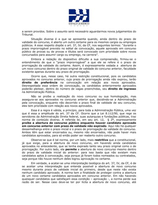 a serem providos. Sobre o assunto será necessário aguardarmos novos julgamentos do
Tribunal.
Situação diversa é a que se apresenta quando, ainda dentro do prazo de
validade do concurso, é aberto um outro certame para os mesmos cargos ou empregos
públicos. A esse respeito dispõe o art. 37, IV, da CF, nos seguintes termos: “durante o
prazo improrrogável previsto no edital de convocação, aquele aprovado em concurso
público de provas ou de provas e títulos será convocado com prioridade sobre novos
concursados para assumir cargo ou emprego, na carreira”.
Embora a redação do dispositivo dificulte a sua compreensão, firmou-se o
entendimento de que o “prazo improrrogável” a que ele se refere é o prazo de
prorrogação da validade do certame. Assim, é expressamente vedada a abertura de
um novo concurso dentro do prazo original de validade do concurso anterior, faculdade
existente apenas durante seu prazo de prorrogação.
Ocorre que, nesse caso, há outra restrição constitucional, pois os candidatos
aprovados no concurso anterior, cujo prazo de prorrogação ainda não expirou, terão
direito de preferência na convocação em relação aos novos aprovados.
Desrespeitada essa ordem de convocação, os candidatos anteriormente aprovados
poderão pleitear, dentro do número de vagas preenchidas, seu direito de ingresso
na Administração Pública.
Não se proíbe a realização do novo concurso ou sua homologação, mas
assegura-se aos aprovados no concurso anterior que, decidindo-se a Administração
pela convocação, enquanto não decorrido o prazo final de validade de seu concurso,
eles tem prioridade com relação aos novos aprovados.
Essa é a regra é válida, a princípio, para toda a Administração Pública, uma vez
que é essa a amplitude do art. 37 da CF. Ocorre que a Lei 8.112/90, que rege os
servidores da Administração Direta federal, suas autarquias e fundações públicas, traz
norma de conteúdo diverso. A referida lei, em seu art. 12, § 2º, expressamente
proíbe a abertura de concurso público enquanto houver candidato aprovado
em concurso anterior com prazo de validade não expirado. Aqui não há qualquer
dessemelhança entre o prazo inicial e o prazo de prorrogação da validade do concurso.
Ambos têm que estar encerrados ou, mesmo não encerrados, não pode haver mais
candidatos aprovados, para só então poder ser reaberto outro concurso.
Observe-se que é tal norma, por um lado, mais restritiva que a constitucional,
já que exige, para a abertura de novo concurso, em havendo ainda candidatos
aprovados no antecedente, que se tenha expirado tanto seu prazo original como o de
prorrogação. Por outro lado, ela permite a abertura de novo concurso mesmo dentro
do prazo de validade inicial do anterior: para isso basta que não existam mais
candidatos aptos à convocação, seja porque já foram todos nomeados ou contratados,
seja porque não houve nenhum deles logrou aprovação no certame.
Em verdade, a acatar-se uma interpretação teológica do art. 37, IV, da CF, é de
se aceitar uma interpretação que entenda possível a abertura de novo concurso
mesmo durante prazo de validade inicial do primeiro, desde que neste não exista
nenhum candidato aprovado. A norma tem a finalidade de proteger contra a abertura
de um novo certame candidatos aprovados em concurso anterior. Em não havendo
quaisquer candidatos que satisfaçam essa condição – aprovação -, a norma perde sua
razão de ser. Nesse caso deve-se ter por lícita a abertura de novo concurso, até
 