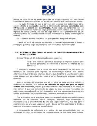 porque de outra forma as vagas oferecidas no primeiro ficariam por mais tempo
impedidas de serem preenchidas, em virtude da inexistência de candidatos aprovados.
Há outra hipótese em que o aprovado em concurso para determinado cargo
adquire direito à nomeação: quando a Administração convoca candidatos com
infringência à ordem de classificação. Nesse caso, os candidatos que se
classificaram dentro do núnero de vagas prenchidas podem pleiteiar com sucesso seu
ingresso no serviço público. No caso da vaga destinar-se ao preenchimento de um
emprego público, ao candidato nessa situação reconhece-se o direito à celebração do
contrato.
O STF trata do assunto na Súmula 15, que apresenta a seguinte redação:
“Dentro do prazo de validade do concurso, o candidato aprovado tem o direito à
nomeação, quando o cargo for preenchido sem observância da classificação”.
1.1.6. RESERVA DE PERCENTUAL DE CARGOS E EMPREGOS AOS PORTADORES
DE DEFICIÊNCIAS
O inciso VIII do art. 37 da Constituição assim prescreve:
“VIII – a lei reservará percentual dos cargos e empregos públicos para
as pessoas portadoras de deficiência e definirá os critérios de sua
admissão;”
É importante ressaltar que a norma não está dispensando os deficientes da
realização de concurso para ingresso na Administração Pública, mas apenas
determinando que lei de cada esfera de Governo que disciplinar o assunto reserve para
essas pessoas um percentual das vagas a serem futuramente providas mediante
concurso.
Após a previsão do percentual em lei, o edital de cada concurso definirá a
sistemática da reserva, se a mesma se comunica às vagas em geral ou segue
restrita aos deficientes, mesmo que estes venham a não preenchê-la por inteiro. O
mais comum é que haja comunicação de vagas, ou seja, as vagas reservadas não
preenchidas, seja pela ausência de interessados, seja pela sua aprovação em número
inferior ao oferecido, são prenchidas pelos candidatos as vagas em comum.
É de se ressaltar que a reserva de vagas nunca poderá resultar em prejuízo para o
deficiente. Se há candidato nessas condições, aprovado, cuja classificação é
insuficiente para o preenchimento de uma das vagas reservadas, mas não para o
preenchimento de uma das vagas em geral, deverá ser-lhe reconhecido o direito a
preencher uma destas, apesar de sua deficiência.
A comprovação da deficiência e a análise de sua compatibilidade com as
atribuições do cargo ou emprego é de responsabilidade de uma junta médica oficial.
 