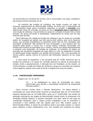ser preenchidos por servidores de carreira, isto é, concursados, nos casos, condições e
percentuais mínimos previstos em lei.
Ao contrário das funções de confiança, tais cargos ocupam um lugar na
estrutura organizacional da Administração Pública, de forma que o desempenho de
suas atribuições exige prévia investidura específica. O servidor é nomeado para
determinado cargo em comissão, ao passo em que é designado para o exercício de
uma função de confiança. O provimento em cargo em comissão é sempre feito a título
precário. Ele jamais dá direito à estabilidade, independente do tempo que ele seja
exercido pelo servidor.
Outra diferença com relação às funções de confiança é que os cargos em comissão
podem ser ocupados por alguém que não seja servidor público, pois, como dissemos
acima, sua principal característica é justamente serem eles de livre nomeação pela
autoridade competente. São também de livre exoneração, o que significa que seu
ocupante pode perder o vínculo com o serviço público, mediante exoneração, por
decisão discricionária da autoridade que o nomeou, mesmo que esteja desempenhando
a contento suas atribuições. As funções de confiança, ao contrário, só podem ser
exercidas por servidores ocupantes de cargo efetivo e, uma vez destituído o servidor
de determinada função (também por decisão discricionária), não é ele exonerado do
serviço público, apenas retorna ao exercício das atribuições regulares de seu cargo
efetivo.
A útima parte do dispositivo, a ele acrescido pela EC 19/98, determina que as
funções de confiança e os cargos em comissão destinam-se apenas às atribuições de
direção, chefia e assessoramento. A alteração tem por finalidade, se não impedir, ao
menos dificultar a criação de funções de confiança e cargos em comissão sem qualquer
motivo legítimo, apenas como meio de burlar a exigência de concurso público.
1.1.8. CONTRATAÇÃO TEMPORÁRIA
Dispõe o art. 37, IX, da CF:
“IX – a lei estabelecerá os casos de contratação por tempo
determinado para atender a necessidade temporária de excepcional
interesse público;”
Como ensinam Vicente Paulo e Marcelo Alexandrino, “na esfera federal, a
contratação por prazo determinado encontra-se disciplinada pela Lei no 8.745/1993,
bastante alterada pela Lei no 9.849/1999 e pela Lei nº 10.667/2003. Seu âmbito de
aplicação restringe-se aos órgãos da Administração Federal direta, às autarquias e às
fundações públicas federais. O pessoal contratado com base nessa lei não pode ser
considerado estatutário (pois o regime jurídico trabalhista a que se submetem é
contratual) e nem celetista (não são regidos pela CLT). Não ocupam cargos na
Administração Pública. O regime de previdência social a que estão sujeitos é o regime
geral, aplicável a todos trabalhadores civis, com exceção dos ocupantes de cargos
 