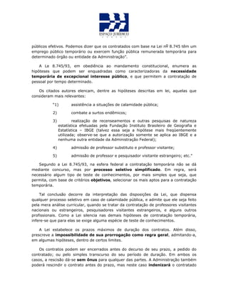 públicos efetivos. Podemos dizer que os contratados com base na Lei no 8.745 têm um
emprego público temporário ou exercem função pública remunerada temporária para
determinado órgão ou entidade da Administração”.
A Le 8.745/93, em obediência ao mandamento constitucional, enumera as
hipóteses que podem ser enquadradas como caracterizadoras da necessidade
temporária de excepcional interesse público, e que permitem a contratação de
pessoal por tempo determinado.
Os citados autores elencam, dentre as hipóteses descritas em lei, aquelas que
consideram mais relevantes:
“1) assistência a situações de calamidade pública;
2) combate a surtos endêmicos;
3) realização de recenseamentos e outras pesquisas de natureza
estatística efetuadas pela Fundação Instituto Brasileiro de Geografia e
Estatística – IBGE (talvez essa seja a hipótese mais freqüentemente
utilizada; observe-se que a autorização somente se aplica ao IBGE e a
nenhuma outra entidade da Administração Federal);
4) admissão de professor substituto e professor visitante;
5) admissão de professor e pesquisador visitante estrangeiro; etc.”
Segundo a Lei 8.745/93, na esfera federal a contratação temporária não se dá
mediante concurso, mas por processo seletivo simplificado. Em regra, será
necessário algum tipo de teste de conhecimentos, por mais simples que seja, que
permita, com base de critérios objetivos, selecionar os mais aptos para a contratação
temporária.
Tal conclusão decorre da interpretação das disposições da Lei, que dispensa
qualquer processo seletivo em caso de calamidade pública, e admite que ele seja feito
pela mera análise curricular, quando se tratar da contratação de professores visitantes
nacionais ou estrangeiros, pesquisadores visitantes estrangeiros, e alguns outros
profissionais. Como a Lei silencia nas demais hipóteses de contratação temporária,
infere-se que para elas se exige alguma espécie de teste de conhecimentos.
A Lei estabelece os prazos máximos de duração dos contratos. Além disso,
prescreve a impossibilidade de sua prorrogação como regra geral, admitando-a,
em algumas hipóteses, dentro de certos limites.
Os contratos podem ser encerrados antes do decurso de seu prazo, a pedido do
contratado; ou pelo simples transcurso do seu período de duração. Em ambos os
casos, a rescisão dá-se sem ônus para qualquer das partes. A Administração também
poderá rescindir o contrato antes do prazo, mas neste caso indenizará o contratado
 