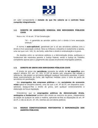 em valor correpondente á metade do que lhe caberia se o contrato fosse
cumprido integralmente.
1.2. DIREITO DE ASSOCIAÇÃO SINDICAL DOS SERVIDORES PÚBLICOS
CIVIS
Reza o inc. VI do art. 37 da Constituição:
“VI – é garantido ao servidor público civil o direito à livre associação
sindical;”
A norma é auto-aplicável, garantindo por si só aos servidores públicos civis o
direito à livre associação sindical. Para os militares a disciplina é exatamente a oposta,
uma vez que o art. 142, IV, da Carta, veda-lhes o direito á sindicalização e à greve.
Os dissídios entre os servidores públicos e a Administração direta, autárquica e
fundacional são resolvidos perante a Justiça Federal, sendo a Justiça do Trabalho
competente apenas para o julgamento das causas envolvendo empregados públicos.
1.3. DIREITO DE GREVE DOS SERVIDORES PÚBLICOS CIVIS
O direito de greve dos servidores necessita da edição de lei específica para
adquirir eficácia (CF, art. 37, VII). O STF já decidiu que, enquanto não editada a
referida lei, não podem os servidores deflagrar qualquer movimento paredista. A partir
desse posicionamento da Corte, são legítimas medidas como o corte do ponto de
servidores em paralisação.
Aos empregados das empresas públicas e das sociedades de economia
mista aplica-se disciplina distinta, uma vez que o art. 9º da CF, em dispositivo auto-
aplicável, assegura-lhes o direito de greve, sem qualquer condicionamento à
elaboração de futura legislação.
Entendemos que os empregados públicos da Administração direta,
autárquica e fundacional também têm direito ao exercício da greve, independente
da edição de qualquer lei sobre a matéria, aplicando-se-lhes as disposições do art. 9º
da CF, e não as do art. 37, VII, restritas aos servidores públicos.
1.4. REGRAS CONSTITUCIONAIS PERTINENTES À REMUNERAÇÃO DOS
AGENTES PÚBLICOS
 