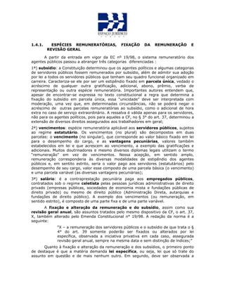 1.4.1. ESPÉCIES REMUNERATÓRIAS, FIXAÇÃO DA REMUNERAÇÃO E
REVISÃO GERAL
A partir da entrada em vigor da EC nº 19/98, o sistema remuneratório dos
agentes públicos passou a abranger três categorias diferenciadas :
1ª) subsídio: a Constituição determinou que os agentes políticos e algumas categorias
de servidores públicos fossem remunerados por subsídio, além de admitir sua adoção
por lei a todos os servidores públicos que tenham seu quadro funcional organizado em
carreira. Caracteriza-se ele por ser um estipêndio fixado em parcela única, vedado o
acréscimo de qualquer outra gratificação, adicional, abono, prêmio, verba de
representação ou outra espécie remuneratória. Importantes autores entendem que,
apesar de encontrar-se expressa no texto constitucional a regra que determina a
fixação do subsídio em parcela única, essa “unicidade” deve ser interpretada com
moderação, uma vez que, em determinadas circunstâncias, não se poderá negar o
acréscimo de outras parcelas remuneratórias ao subsídio, como o adicional de hora
extra no caso de serviço extraordinário. A ressalva é válida apenas para os servidores,
não para os agentes políticos, pois para aqueles a CF, no § 3° do art. 37, determinou a
extensão de diversos direitos assegurados aos trabalhadores em geral;
2ª) vencimentos: espécie remuneratória aplicável aos servidores públicos, sujeitos
ao regime estatutário. Os vencimentos (no plural) são decompostos em duas
parcelas: o vencimento (no singular), que corresponde ao valor básico fixado em lei
para o desempenho do cargo, e as vantagens pecuniárias, valores também
estabelecidos em lei e que acrescem ao vencimento, a exemplo das gratificações e
adicionais. Muitos doutrinadores e mesmo diversos diplomas legais utilizam o termo
“remuneração” em vez de vencimentos. Nessa acepção, em sentido amplo,
remuneração corresponderia às diversas modalidades de estipêndio dos agentes
públicos e, em sentito estrito, seria o valor pago aos servidores (estatutários) pelo
desempenho de seu cargo, valor esse composto de uma parcela básica (o vencimento)
e uma parcela variável (as diversas vantagens pecuniárias);
3ª) salário: é a contraprestação pecuniária paga aos empregados públicos,
contratados sob o regime celetista pelas pessoas jurídicas administrativas de direito
privado (empresas públicas, sociedades de economia mista e fundações públicas de
direito privado) ou mesmo de direito público (Administração Direta, autarquias e
fundações de direito público). A exemplo dos vencimentos (ou remuneração, em
sentido estrito), é composto de uma parte fixa e de uma parte variável.
A fixação e alteração da remuneração e do subsídio, assim como sua
revisão geral anual, são assuntos tratados pelo mesmo dispositivo da CF, o art. 37,
X, também alterado pelo Emenda Constitucional n° 19/98. A redação da norma é a
seguinte:
“X – a remuneração dos servidores públicos e o subsídio de que trata o §
4° do art. 39 somente poderão ser fixados ou alterados por lei
específica, observada a iniciativa privativa em cada caso, assegurada
revisão geral anual, sempre na mesma data e sem distinção de índices;”
Quanto à fixação e alteração da remuneração e dos subsídios, o primeiro ponto
de destaque é que a matéria demanda lei específica, ou seja, lei que só trate do
assunto em questão e de mais nenhum outro. Em segundo, deve ser observada a
 
