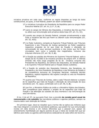 iniciativa privativa em cada caso, conforme as regras dispostas ao longo do texto
constitucional, as quais, a nível federal, podem ser assim condensadas:
1º) a iniciativa é privativa do Presidente da República para os cargos Poder
Executivo federal (CF, art. 61, § 1°, II, a);
2º) para os cargos da Câmara dos Deputados, a iniciativa das leis que fixe
ou altere sua remuneração será privativa desta Casa (CF, art. 51, IV);
3º) quanto aos cargos do Senado Federal, compete privativamente a esta
Casa a iniciativa das leis que fixem ou alterem suas remunerações (CF,
art. 52, XIII);
4º) no Poder Judiciário, compete ao Supremo Tribual Federal, aos Tribunais
Superiores e aos Tribunais de Justiça apresentar ao Poder Legislativo
respectivo proposta de lei que trate da fixação e alteração da
remuneração de seus serviços auxiliares e dos juízos que lhe forem
vinculados, bem como o subsídio dos magistrados, inclusive dos
tribunais inferiores (CF, art. 96, II, b);
5º) a fixação do subsídio dos Ministros do Supremo Tribunal Federal, após a
edição da EC 41/2003 é de iniciativa privativa do próprio STF. A referida
emenda não mais exige proposta de lei de iniciativa conjunta dos
Presidentes da República, da Câmara dos Deputados, do Senado Federal
e do Supremo Tribunal Federal para a fixação desses subsídios;
6º) a fixação do subsídio dos Deputados Federais, dos Senadores, do
Presidente e do Vice-Presidente da República e dos Ministros de Estado é
da competência exclusiva do Congresso Nacional, mediante decreto
legislativo, espécie legislativa não sujeita à sanção ou veto do Presidente
da República;
7º) quanto aos Tribunais de Contas, cabe a cada Tribunal elaborar o projeto
de lei específica que trate da fixação e alteração da remuneração de seus
servidores (art. 73, caput, combinado com o art. 96, II, b);
8º) por fim, o Ministério Público da União e o Ministério Público dos Estados,
têm competência para elaborar o projeto de lei específica que trate da
fixação e da alteração do subsídio de seus membros e da remuneração de
seus servidores.
O inc. X do art 37, na sua parte final, traz a previsão de revisão geral anual da
remuneração e do subsídio dos servidores públicos e agentes políticos, sempre na
mesma data e sem distinção de índices.
Em primeiro lugar, deve-se ressaltar que a norma não se aplica aos militares (que
não mais integram o conceito de servidores públicos), que podem ter sua remuneração
revista em data diversa e em índices diferentes que o pessoal civil, apesar do
entendimento manifestado por alguns autores de que o índice de revisão tem que ser
idêntico para todos os agentes administrativos estatutários de cada esfera de Governo.
 