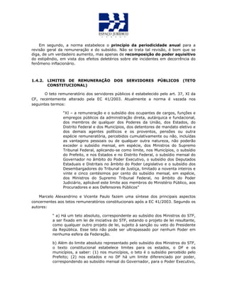 Em segundo, a norma estabelece o princípio da periodicidade anual para a
revisão geral da remuneração e do subsídio. Não se trata tal revisão, é bom que se
diga, de um verdadeiro aumento, mas apenas de recomposição do poder aquisitivo
do estipêndio, em vista dos efeitos deletérios sobre ele incidentes em decorrência do
fenômeno inflacionário.
1.4.2. LIMITES DE REMUNERAÇÃO DOS SERVIDORES PÚBLICOS (TETO
CONSTITUCIONAL)
O teto remuneratório dos servidores públicos é estabelecido pelo art. 37, XI da
CF, recentemente alterado pela EC 41/2003. Atualmente a norma é vazada nos
seguintes termos:
“XI – a remuneração e o subsídio dos ocupantes de cargos, funções e
empregos públicos da administração direta, autárquica e fundacional,
dos membros de qualquer dos Poderes da União, dos Estados, do
Distrito Federal e dos Municípios, dos detentores de mandato eletivo e
dos demais agentes políticos e os proventos, pensões ou outra
espécie remuneratória, percebidos cumulativamente ou não, incluídas
as vantagens pessoais ou de qualquer outra natureza, não poderão
exceder o subsídio mensal, em espécie, dos Ministros do Supremo
Tribunal Federal, aplicando-se como limite, nos Municípios, o subsídio
do Prefeito, e nos Estados e no Distrito Federal, o subsídio mensal do
Governador no âmbito do Poder Executivo, o subsídio dos Deputados
Estaduais e Distritais no âmbito do Poder Legislativo e o subsídio dos
Desembargadores do Tribunal de Justiça, limitado a noventa inteiros e
vinte e cinco centésimos por cento do subsídio mensal, em espécie,
dos Ministros do Supremo Tribunal Federal, no âmbito do Poder
Judiciário, aplicável este limite aos membros do Ministério Público, aos
Procuradores e aos Defensores Públicos”
Marcelo Alexandrino e Vicente Paulo fazem uma síntese dos principais aspectos
concernentes aos tetos remuneratórios constitucionais após a EC 41/2003. Segundo os
autores:
“ a) Há um teto absoluto, correspondente ao subsídio dos Ministros do STF,
a ser fixado em lei de iniciativa do STF, estando o projeto de lei resultante,
como qualquer outro projeto de lei, sujeito à sanção ou veto do Presidente
da República. Esse teto não pode ser ultrapassado por nenhum Poder em
nenhuma esfera da Federação.
b) Além do limite absoluto representado pelo subsídio dos Ministros do STF,
o texto constitucional estabelece limites para os estados, o DF e os
municípios, a saber: (1) nos municípios, o teto é o subsídio percebido pelo
Prefeito; (2) nos estados e no DF há um limite diferenciado por poder,
correspondendo ao subsídio mensal do Governador, para o Poder Executivo,
 