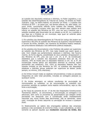 ao subsídio dos deputados estaduais e distritais, no Poder Legislativo, e ao
subsídio dos desembargadores do Tribunal de Justiça, no âmbito do Poder
Judiciário. Logo, na esfera federal, há somente um limite – o subsídio dos
ministros do STF –, ao passo que, nas demais esferas, há, além deste, um
outro limite, comumente referido como subteto dos estados, Distrito
Federal e municípios (cumpre notar que nem sempre esse subteto será
inferior ao subsídio dos Ministros do STF, uma vez que é possível que o
subsídio recebido pelo Governador de um estado ou do DF, ou o subsídio a
que faça jus o Prefeito de um município, seja igual ao auferido pelos
Ministros da Corte Máxima).
c) Os subsídios dos desembargadores do Tribunal de Justiça não podem ser
superiores a 90,25% do subsídio dos Ministros do Supremo Tribunal Federal
e servem de limite, também, aos membros do Ministério Público estadual,
aos procuradores estaduais e aos defensores públicos estaduais.
d) Os subsídios dos Governadores e dos Prefeitos não podem ser superiores
ao subsídio dos Ministros do STF, mas nada impede que sejam iguais a
este. Com relação aos parlamentares estaduais e distritais, não haveria
mesmo, de forma alguma, possibilidade de seus subsídios ultrapassarem o
dos Ministros do STF, uma vez que o art. 27, § 2º, da Constituição
estabelece que o subsídio dos deputados estaduais deve ser de, no
máximo, 75% do fixado para os deputados federais (o art. 32, § 3º, da
Constituição manda aplicar aos deputados distritais as mesmas regras
pertinentes aos estaduais). Ora, como os deputados federais têm seu
subsídio limitado ao dos Ministros do STF, os subsídios dos deputados
estaduais e distritais jamais poderiam ser superiores ao destes (serão
sempre, no mínimo, 25% inferiores).
e) Os limites incluem todas as espécies remuneratórias e todas as parcelas
integrantes do valor total percebido, incluídas as vantagens pessoais ou
quaisquer outras.
f) Os limites abrangem os valores resultantes de acumulação de
remunerações ou subsídios, ou de remunerações ou subsídios com
proventos, pensões ou qualquer outra espécie remuneratória, seja ou não
lícita a acumulação.
g) Por força do comando do art. 17 do Ato das Disposições Constitucionais
Transitórias (ADCT), os vencimentos, a remuneração, as vantagens e os
adicionais, bem como os proventos de aposentadoria que estejam sendo
percebidos em desacordo com a Constituição serão imediatamente
reduzidos aos novos limites dela decorrentes, não se admitindo, nesse
caso, invocação de direito adquirido ou percepção de excesso a qualquer
título.
h) Relativamente ao salário dos empregados públicos das empresas
públicas e das sociedades de economia mista, e suas subsidiárias, os tetos
somente se aplicam àquelas que receberem recursos da União, dos
 