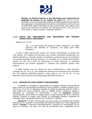 Estados, do Distrito Federal ou dos Municípios para pagamento de
despesas de pessoal ou de custeio em geral (CF, art. 37, § 9º).
Entendemos que os empregados públicos da Administração Direta federal e
das autarquias e fundações públicas federais contratados nos termos da Lei
nº 9.962/2000 estão submetidos ao teto constitucional, não podendo seus
salários ser superiores ao subsídio dos Ministros do STF, uma vez que o
inciso alude a “cargos, funções e empregos públicos”.”
1.4.3. LIMITE AOS VENCIMENTOS DOS SERVIDORES DOS PODERES
LEGISLATIVO E JUDICIÁRIO
Dispõe o art. 37, XII:
“XII – os vencimentos dos cargos do Poder Legislativo e do Poder
Judiciário não poderão ser superiores aos pagos pelo Poder
Executivo;”
A regra é válida apenas para cargos com funções assemelhadas no âmbito dos
Três Poderes. Ela impede que servidores que tenham atribuições semelhantes nos
Poderes legislativo e Judiciário recebam vencimentos superiores aos que se encontram
nas mesmas condições do Poder Executivo. Por exemplo, se um auxiliar administrativo
receber R$ 750, 00 a título de vencimentos no Poder Executivo, os auxiliares
administrativos nos Poderes Legislativo e Judiciário não poderiam receber valor
superior.
É válido lembrar que foi retirada do texto constitucional a regra expressa,
constante do art. 39, § 1º, que assegurava isonomia de vencimentos aos servidores
dos Três Poderes, subsistindo apenas a regra posta no inc. XII do art. 37, que
determina como limite os vencimentos pagos pelo Poder Executivo.
1.4.4. VEDAÇÃO DE VINCULAÇÕES E EQUIPARAÇÕES
A vedação à vinculação ou equiparação de quaisquer espécies remuneratórias
para o efeito de remuneração do pessoal do serviço público é matéria regrada no inc.
XIII do art. 37 da CF. O dispositivo também foi objeto de alteração pela EC 19/98, a
qual conferiu-lhe maior amplitude, pois na redação anterior vedava-se apenas a
equipação ou vinculação de vencimentos, e não de quaisquer espécies
remuneratórias, como consta na redação atual. A regra abrange não só os servidores
públicos, titulares de cargos, mas também os empregados públicos, ocupantes de
empregos, além dos agentes públicos que recebem por subsídio.
Equiparar é conferir remuneração igual para cargos ou empregos com funções
distintas (p. ex, equiparar a remuneração dos auditores fiscais com a dos delegados de
polícia); vincular é relacionar automaticamente o aumento da remuneração de um
cargo ou emprego à de outro, por meio de percentuais (p.ex., estabelecer que a
 
