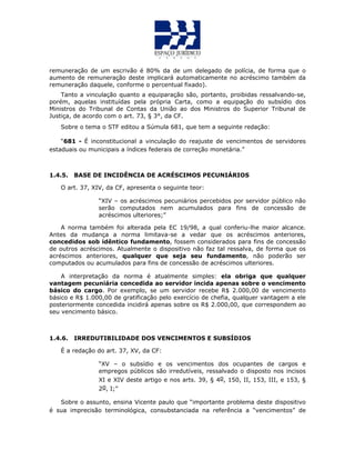 remuneração de um escrivão é 80% da de um delegado de polícia, de forma que o
aumento de remuneração deste implicará automaticamente no acréscimo também da
remuneração daquele, conforme o percentual fixado).
Tanto a vinculação quanto a equiparação são, portanto, proibidas ressalvando-se,
porém, aquelas instituídas pela própria Carta, como a equipação do subsídio dos
Ministros do Tribunal de Contas da União ao dos Ministros do Superior Tribunal de
Justiça, de acordo com o art. 73, § 3°, da CF.
Sobre o tema o STF editou a Súmula 681, que tem a seguinte redação:
“681 - É inconstitucional a vinculação do reajuste de vencimentos de servidores
estaduais ou municipais a índices federais de correção monetária.”
1.4.5. BASE DE INCIDÊNCIA DE ACRÉSCIMOS PECUNIÁRIOS
O art. 37, XIV, da CF, apresenta o seguinte teor:
“XIV – os acréscimos pecuniários percebidos por servidor público não
serão computados nem acumulados para fins de concessão de
acréscimos ulteriores;”
A norma também foi alterada pela EC 19/98, a qual conferiu-lhe maior alcance.
Antes da mudança a norma limitava-se a vedar que os acréscimos anteriores,
concedidos sob idêntico fundamento, fossem considerados para fins de concessão
de outros acréscimos. Atualmente o dispositivo não faz tal ressalva, de forma que os
acréscimos anteriores, qualquer que seja seu fundamento, não poderão ser
computados ou acumulados para fins de concessão de acréscimos ulteriores.
A interpretação da norma é atualmente simples: ela obriga que qualquer
vantagem pecuniária concedida ao servidor incida apenas sobre o vencimento
básico do cargo. Por exemplo, se um servidor recebe R$ 2.000,00 de vencimento
básico e R$ 1.000,00 de gratificação pelo exercício de chefia, qualquer vantagem a ele
posteriormente concedida incidirá apenas sobre os R$ 2.000,00, que correspondem ao
seu vencimento básico.
1.4.6. IRREDUTIBILIDADE DOS VENCIMENTOS E SUBSÍDIOS
É a redação do art. 37, XV, da CF:
“XV – o subsídio e os vencimentos dos ocupantes de cargos e
empregos públicos são irredutíveis, ressalvado o disposto nos incisos
XI e XIV deste artigo e nos arts. 39, § 4o, 150, II, 153, III, e 153, §
2o, I;”
Sobre o assunto, ensina Vicente paulo que “importante problema deste dispositivo
é sua imprecisão terminológica, consubstanciada na referência a “vencimentos” de
 