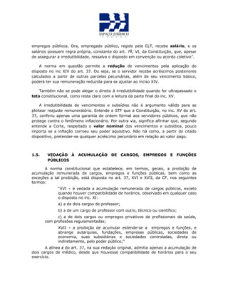 empregos públicos. Ora, empregado público, regido pela CLT, recebe salário, e os
salários possuem regra própria, constante do art. 7o, VI, da Constituição, que, apesar
de assegurar a irredutibilidade, ressalva o disposto em convenção ou acordo coletivo”.
A norma em questão permite a redução de vencimentos pela aplicação do
disposto no inc XIV do art. 37. Ou seja, se o servidor recebe acréscimos posteriores
calculados a partir de outras parcelas pecuniárias, além de seu vencimento básico,
poderá ter sua remuneração reduzida para se ajustar ao inciso XIV.
Também não se pode alegar o direito á irredutibilidade quando for ultrapassado o
teto constitucional, como resta claro com a leitura da parte final do inc. XV.
A irredutibilidade de vencimentos e subsídios não é argumento válido para se
pleitear reajuste remuneratório. Entende o STF que a Constituição, no inc. XV do art.
37, conferiu apenas uma garantia de ordem formal aos servidores públicos, que não
protege contra o fenômeno inflacionário. Por outra via, significa afirmar que, segundo
entende a Corte, respeitado o valor nominal dos vencimentos e subsídios, pouco
importa se a inflação corroeu seu poder aquisitivo. Não há como, a partir do citado
dispositivo, pretender-se qualquer acréscimo pecuniário em relação ao valor pago.
1.5. VEDAÇÃO À ACUMULAÇÃO DE CARGOS, EMPREGOS E FUNÇÕES
PÚBLICOS
A norma constitucional que estabelece, em termos, gerais, a proibição de
acumulação remunerada de cargos, empregos e funções públicas, bem como as
exceções a tal proibição, está disposta no art. 37, XVI e XVII, da CF, nos seguintes
termos:
“XVI – é vedada a acumulação remunerada de cargos públicos, exceto
quando houver compatibilidade de horários, observado em qualquer caso
o disposto no inc. XI:
a) a de dois cargos de professor;
b) a de um cargo de professor com outro, técnico ou científico;
c) a de dois cargos ou empregos privativos de profissionais da saúde,
com profissões regulamentadas;
XVII – a proibição de acumular estende-se a empregos e funções, e
abrange autarquias, fundações, empresas públicas, sociedades de
economia, suas subsidiárias e sociedades controladas, direta ou
indiretamente, pelo poder público;”
A alínea c do art. 37, na sua redação original, admitia apenas a acumulação de
dois cargos de médico, desde que houvesse compatibilidade de horários para o seu
exercício.
 