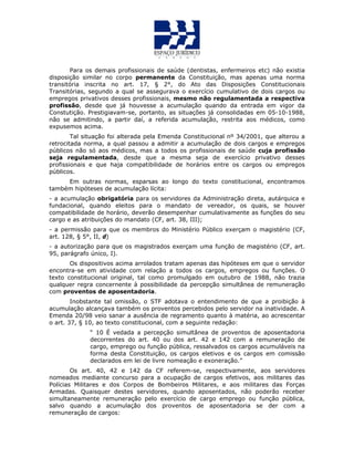 Para os demais profissionais de saúde (dentistas, enfermeiros etc) não existia
disposição similar no corpo permanente da Constituição, mas apenas uma norma
transitória inscrita no art. 17, § 2°, do Ato das Disposições Constitucionais
Transitórias, segundo a qual se assegurava o exercício cumulativo de dois cargos ou
empregos privativos desses profissionais, mesmo não regulamentada a respectiva
profissão, desde que já houvesse a acumulação quando da entrada em vigor da
Constutição. Prestigiavam-se, portanto, as situações já consolidadas em 05-10-1988,
não se admitindo, a partir daí, a referida acumulação, restrita aos médicos, como
expusemos acima.
Tal situação foi alterada pela Emenda Constitucional nº 34/2001, que alterou a
retrocitada norma, a qual passou a admitir a acumulação de dois cargos e empregos
públicos não só aos médicos, mas a todos os profissionais de saúde cuja profissão
seja regulamentada, desde que a mesma seja de exercício privativo desses
profissionais e que haja compatibilidade de horários entre os cargos ou empregos
públicos.
Em outras normas, esparsas ao longo do texto constitucional, encontramos
também hipóteses de acumulação lícita:
- a acumulação obrigatória para os servidores da Administração direta, autárquica e
fundacional, quando eleitos para o mandato de vereador, os quais, se houver
compatibilidade de horário, deverão desempenhar cumulativamente as funções do seu
cargo e as atribuições do mandato (CF, art. 38, III);
- a permissão para que os membros do Ministério Público exerçam o magistério (CF,
art. 128, § 5°, II, d)
- a autorização para que os magistrados exerçam uma função de magistério (CF, art.
95, parágrafo único, I).
Os dispositivos acima arrolados tratam apenas das hipóteses em que o servidor
encontra-se em atividade com relação a todos os cargos, empregos ou funções. O
texto constitucional original, tal como promulgado em outubro de 1988, não trazia
qualquer regra concernente à possibilidade da percepção simultânea de remuneração
com proventos de aposentadoria.
Inobstante tal omissão, o STF adotava o entendimento de que a proibição à
acumulação alcançava também os proventos percebidos pelo servidor na inatividade. A
Emenda 20/98 veio sanar a ausência de regramento quanto à matéria, ao acrescentar
o art. 37, § 10, ao texto constitucional, com a seguinte redação:
“ 10 É vedada a percepção simultânea de proventos de aposentadoria
decorrentes do art. 40 ou dos art. 42 e 142 com a remuneração de
cargo, emprego ou função pública, ressalvados os cargos acumuláveis na
forma desta Constituição, os cargos eletivos e os cargos em comissão
declarados em lei de livre nomeação e exoneração.”
Os art. 40, 42 e 142 da CF referem-se, respectivamente, aos servidores
nomeados mediante concurso para a ocupação de cargos efetivos, aos militares das
Polícias Militares e dos Corpos de Bombeiros Militares, e aos militares das Forças
Armadas. Quaisquer destes servidores, quando aposentados, não poderão receber
simultaneamente remuneração pelo exercício de cargo emprego ou função pública,
salvo quando a acumulação dos proventos de aposentadoria se der com a
remuneração de cargos:
 