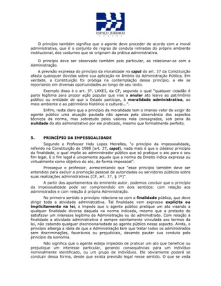 O princípio também significa que o agente deve proceder de acordo com a moral
administrativa, que é o conjunto de regras de conduta retiradas do próprio ambiente
institucional, dos costumes que se originam da prática administrativa.
O princípio deve ser observado também pelo particular, ao relacionar-se com a
Administração.
A previsão expressa do princípio da moralidade no caput do art. 37 da Constituição
afasta quaisquer dúvidas sobre sua aplicação no âmbito da Administração Pública. Em
verdade, a Constituição foi pródiga na contemplação desse princípio, a ele se
reportando em diversas oportunidades ao longo de seu texto.
Exemplo disso é o art. 5º, LXXIII, da CF, segundo o qual “qualquer cidadão é
parte legítima para propor ação popular que vise a anular ato lesivo ao patrimônio
público ou entidade de que o Estado participe, à moralidade administrativa, ao
meio ambiente e ao patrimônio histórico e cultural...”.
Enfim, resta claro que o princípio da moralidade tem o imenso valor de exigir do
agente público uma atuação pautada não apenas pela observância dos aspectos
técnicos da norma, mas sobretudo pelos valores nela consagrados, sob pena de
nulidade do ato administrativo por ele praticado, mesmo que formalmente perfeito.
5. PRINCÍPIO DA IMPESSOALIDADE
Segundo o Professor Hely Lopes Meirelles, “o princípio da impessoalidade,
referido na Constituição de 1988 (art. 37, caput), nada mais é que o clássico princípio
da finalidade, o qual impõe ao administrador público que só pratique o ato para o seu
fim legal. E o fim legal é unicamente aquele que a norma de Direito indica expressa ou
virtualmente como objetivo do ato, de forma impessoal”.
Prossegue o professor, acrescentando que “esse princípio também deve ser
entendido para excluir a promoção pessoal de autoridades ou servidores públicos sobre
suas realizações administrativas (CF, art. 37, § 1º)”.
A partir dos apontamentos do eminente autor, podemos concluir que o princípio
da impessoalidade pode ser compreendido em dois sentidos: com relação aos
administrados e com relação à própria Administração.
No primeiro sentido o princípio relaciona-se com a finalidade pública, que deve
dirigir toda a atividade administrativa. Tal finalidade vem expressa explícita ou
implicitamente na lei, e impede que o agente público pratique um ato visando a
qualquer finalidade diversa daquela na norma indicada, mesmo que a pretexto de
satisfazer um interesse legítimo da Administração ou do administrado. Com relação à
finalidade a atividade administrativa é sempre estritamente vinculada aos termos da
lei, não cabendo qualquer discricionariedade ao agente público nesse aspecto. Ainda, o
princípio alberga a idéia de que a Administração tem que tratar todos os administrados
sem discriminações, favoráveis ou prejudiciais, devendo pautar sua conduta pelo
princípio da isonomia.
Não significa que o agente esteja impedido de praticar um ato que beneficie ou
prejudique um interesse particular, gerando consequências para um indivíduo
nominalmente identificado, ou um grupo de indivíduos. Ele obviamente poderá se
conduzir dessa forma, desde que exista previsão legal nesse sentido. O que se veda
 