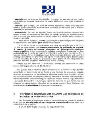 - acumuláveis, na forma da Constituição: é o caso, por exemplo, de um médico
aposentado que ingressar novamente no serviço público em outro cargo privativo de
médico;
- eletivos: por exemplo, um fiscal de tributos aposentado eleito como deputado
estadual poderá licitamente acumular seus proventos da inatividade com o subsídio
pelo exercício do mandato;
- em comissão: é o caso, por exemplo, de um magistrado aposentado nomeado para
ocupar o cargo em comissão de Secretário de Justiça, percebendo simultaneamente
seus proventos pela aposentadoria no cargo efetivo e o subsídio pelo exercício do
cargo em comissão.
Além destas hipóteses, é lícita a acumulação de remuneração com proventos
de aposentadoria pelo regime geral da Previdência Social.
A EC 20/98, no art. 11, estabeleceu uma regra de transição para o art. 37, §
10, dele excluindo aqueles que, aposentados quando da publicação da emenda,
já haviam à época novamente ingressado na Administração mediante
consurso público. A eles, entretanto, foi vedada a possibilidade de acumularem duas
aposentadorias à conta do regime previdenciário próprio dos servidores. Se o
segundo ingresso foi nas entidades privadas da Administração Indireta, será possível a
percepção simultânea dos proventos pelo regime previdenciário próprio dos servidores
com os proventos do regime de previdência geral (aplicável aos integrantes das
entidades de direito privado da Administração Pública Indireta).
Sempre que for admissível a acumulação deverão ser observados os tetos
remuneratórios previstos no art. 37, XI, da CF.
Uma questão de que não trata o texto constitucional é a possiblidade de o servidor
aposentado em determinado cargo, frente a uma hipótese de acumulação vedada,
renunciar aos proventos de aposentadoria referentes àquele cargo e passar a ocupar
um novo cargo público de provimento efetivo, passando a perceber a remuneração a
ele correspondente. Entendemos regular a posse do servidor no novo cargo, bem como
a percepção da respectiva remuneração, a partir do momento em que ele renuncia aos
proventos de aposentadoria referentes ao seu cargo anterior. Nessa hipótese, não
haverá percepção simultânea de proventos e remuneração.
2. DISPOSIÇÕES CONSTITUCIONAIS RELATIVAS AOS SERVIDORES EM
EXERCÍCIO DE MANDATOS ELETIVOS
São de simples entendimento as regras constitucionais que regulam a situação
do servidor da administração direta, autárquica e fundacional quando eleito para
o exercício de cargo eletivo.
O art. 38 da CF dispõe a respeito, nos seguintes termos:
 