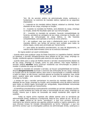 “Art. 38. Ao servidor público da administração direta, autárquica e
fundacional, no exercício de mandato eletivo, aplicam-se as seguintes
disposições:
I – tratando-se de mandato eletivo federal, estadual ou distrital, ficará
afastado de seu cargo, emprego ou função;
II – investido no mandato de Prefeito, será afastado do cargo, emprego
ou função, sendo-lhe facultado optar por sua remuneração;
III – investido no mandato de vereador, havendo compatibilidade de
horários, perceberá as vantagens de seu cargo, emprego ou função, sem
prejuízo da remuneração do cargo eletivo, e, não havendo
compatibilidade, será aplicada a norma do inciso anterior;
IV – em qualquer caso que exija o afastamento para o exercício do
mandato eletivo, seu tempo de serviço será contado para todos os
efeitos legais, exceto para promoção por merecimento;
V – para efeito de benefício previdenciário, no caso de afastamento, os
valores serão determinados como se no exercício estivesse.”
As regras podem ser assim sintetizadas:
- quando eleito para qualquer cargo do Poder Executivo ou Legislativo federal, distrital
ou estadual, o servidor obrigatoriamente deve afastar-se de seu cargo, emprego ou
função, recebendo apenas o subsídio pelo exercício do cargo eletivo;
- quando eleito para o cargo de Prefeito deverá o servidor necessariamente afastar-se
de seu cargo, emprego ou função, como no caso anterior, mas nessa hipótese o
servidor poderá escolher entre continuar recebendo sua remuneração ou passar a
receber o subsídio do cargo de Prefeito;
- investido no mandato de vereador o servidor, se houver compatibilidade de horários,
deverá obrigatoriamente acumular o exercício das atribuições de seu cargo, emprego
ou função com as do mandato eletivo, bem como a remuneração e o subsídio relativos
a cada um deles; se não houver, exercerá apenas as funções da vereança, mas, ainda
assim, poderá optar pelo subsídio respectivo ou pela remuneração de seu cargo,
emprego ou função;
- o tempo em que o servidor permanecer no exercício do mandato eletivo, quando
afastado de seu cargo, emprego ou função, será considerado como de efetivo exercício
para todos os efeitos legais (promoção por antiguidade, disponibilidade remunerada
etc), salvo para promoção por merecimento;
- os benefícios previdenciários eventualmente concedidos ao servidor afastado (auxílio-
doença, auxílio-acidente etc) terão por base a remuneração de seu cargo, emprego ou
função, mesmo que à época da concessão ele esteja recebendo pelo regime de
subsídio.
Todas as regras acima expostas são válidas apenas para os servidores da
administração direta, autáquica e fundacional. Note-se que, apesar do art. 38 da CF,
em seu caput, utilizar-se do termo “servidores”, o que num primeiro momento
restringiria seu alcance apenas aos agentes públicos sujeitos a regime estatutário, em
seus diversos incisos há menção reiteradamente ao termo “emprego”, o que nos
permitiria concluir que os empregados públicos da administração direta, autárquica e
 