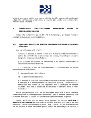 fundacional, mesmo regidos pelo regime celetista, também estariam abrangidos pelo
artigo. Não conhecemos jurisprudência a respeito para adotar um posicionamento
definitivo sobre a matéria.
3. DISPOSIÇÕES CONSTITUCIONAIS ESPECÍFICAS SOBRE OS
SERVIDORES PÚBLICOS
Neste ponto analisaremos os art. 39 e 41 da Constituição, que trazem regras de
aplicação exclusiva aos sevidores públicos.
3.1. PLANOS DE CARREIRA E SISTEMA REMUNERATÓRIO DOS SERVIDORES
PÚBLICOS
Reza o art. 39, caput e §§ 1º e 2º:
“A União, os Estados, o Distrito Federal e os Municípios instituirão conselho de
política de administração e remuneração de pessoal, integrado por servidores
designados pelos respectivos Poderes.
§ 1º A fixação dos padrões de vencimento e dos demais componentes do
sistema remuneratório observará:
I – a natureza, o grau de responsabilidade e a complexidade dos cargos
componentes de cada carreira;
II – os requisitos para a investidura;
III – as peculiaridades dos cargos.
§ 2º A União, os Estados e o Distrito Federal manterão escolas de governo para
a formação e o aperfeiçoamento de servidores públicos, constituindo-se a
participação nos cursos um dos requisitos para a promoção na carreira,
facultada , para isso, a celebração de convênios ou contratos entre os entes
federados.”
Na sua redação original o art. 39, em seu caput, exigia que os entes federados
adotassem planos de carreira para seus servidores. Como se percebe, na redação atual
da norma, dada pela EC 19/98, não consta mais expressamente tal exigência.
Todavia, verifica-se que na norma segue exigindo, em termos implícitos, a
instituição de carreiras por cada uma das unidades federadas, com relação aos seus
servidores. Tal conclusão sobressai do inciso I do § 1º do art. 39, que estabelece como
um dos critérios a serem observados para a fixação da remuneração “a natureza, o
 