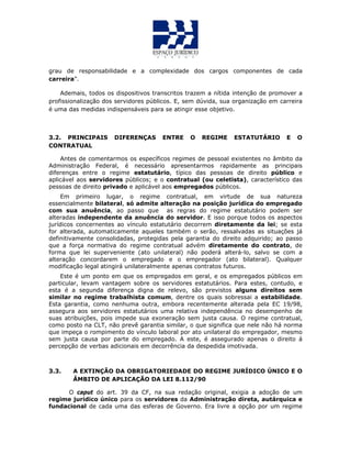 grau de responsabilidade e a complexidade dos cargos componentes de cada
carreira”.
Ademais, todos os dispositivos transcritos trazem a nítida intenção de promover a
profissionalização dos servidores públicos. E, sem dúvida, sua organização em carreira
é uma das medidas indispensáveis para se atingir esse objetivo.
3.2. PRINCIPAIS DIFERENÇAS ENTRE O REGIME ESTATUTÁRIO E O
CONTRATUAL
Antes de comentarmos os específicos regimes de pessoal existentes no âmbito da
Administração Federal, é necessário apresentarmos rapidamente as principais
diferenças entre o regime estatutário, típico das pessoas de direito público e
aplicável aos servidores públicos; e o contratual (ou celetista), característico das
pessoas de direito privado e aplicável aos empregados públicos.
Em primeiro lugar, o regime contratual, em virtude de sua natureza
essencialmente bilateral, só admite alteração na posição jurídica do empregado
com sua anuência, ao passo que as regras do regime estatutário podem ser
alteradas independente da anuência do servidor. E isso porque todos os aspectos
jurídicos concernentes ao vínculo estatutário decorrem diretamente da lei; se esta
for alterada, automaticamente aqueles também o serão, ressalvadas as situações já
definitivamente consolidadas, protegidas pela garantia do direito adquirido; ao passo
que a força normativa do regime contratual advém diretamente do contrato, de
forma que lei superveniente (ato unilateral) não poderá alterá-lo, salvo se com a
alteração concordarem o empregado e o empregador (ato bilateral). Qualquer
modificação legal atingirá unilateralmente apenas contratos futuros.
Este é um ponto em que os empregados em geral, e os empregados públicos em
particular, levam vantagem sobre os servidores estatutários. Para estes, contudo, e
esta é a segunda diferença digna de relevo, são previstos alguns direitos sem
similar no regime trabalhista comum, dentre os quais sobressai a estabilidade.
Esta garantia, como nenhuma outra, embora recentemente alterada pela EC 19/98,
assegura aos servidores estatutários uma relativa independência no desempenho de
suas atribuições, pois impede sua exoneração sem justa causa. O regime contratual,
como posto na CLT, não prevê garantia similar, o que significa que nele não há norma
que impeça o rompimento do vínculo laboral por ato unilateral do empregador, mesmo
sem justa causa por parte do empregado. A este, é assegurado apenas o direito á
percepção de verbas adicionais em decorrência da despedida imotivada.
3.3. A EXTINÇÃO DA OBRIGATORIEDADE DO REGIME JURÍDICO ÚNICO E O
ÂMBITO DE APLICAÇÃO DA LEI 8.112/90
O caput do art. 39 da CF, na sua redação original, exigia a adoção de um
regime jurídico único para os servidores da Administração direta, autárquica e
fundacional de cada uma das esferas de Governo. Era livre a opção por um regime
 