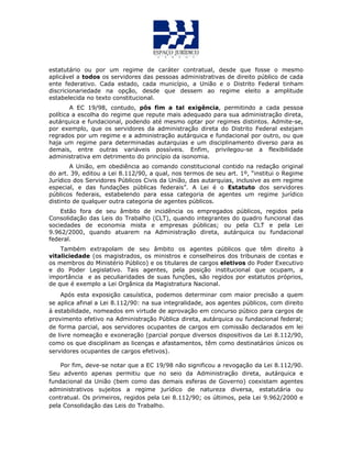 estatutário ou por um regime de caráter contratual, desde que fosse o mesmo
aplicável a todos os servidores das pessoas administrativas de direito público de cada
ente federativo. Cada estado, cada município, a União e o Distrito Federal tinham
discricionariedade na opção, desde que dessem ao regime eleito a amplitude
estabelecida no texto constitucional.
A EC 19/98, contudo, pôs fim a tal exigência, permitindo a cada pessoa
política a escolha do regime que repute mais adequado para sua administração direta,
autárquica e fundacional, podendo até mesmo optar por regimes distintos. Admite-se,
por exemplo, que os servidores da administração direta do Distrito Federal estejam
regrados por um regime e a administração autárquica e fundacional por outro, ou que
haja um regime para determinadas autarquias e um disciplinamento diverso para as
demais, entre outras variáveis possíveis. Enfim, privilegou-se a flexibilidade
administrativa em detrimento do princípio da isonomia.
A União, em obediência ao comando constitucional contido na redação original
do art. 39, editou a Lei 8.112/90, a qual, nos termos de seu art. 1º, “institui o Regime
Jurídico dos Servidores Públicos Civis da União, das autarquias, inclusive as em regime
especial, e das fundações públicas federais”. A Lei é o Estatuto dos servidores
públicos federais, estabelendo para essa categoria de agentes um regime jurídico
distinto de qualquer outra categoria de agentes públicos.
Estão fora de seu âmbito de incidência os empregados públicos, regidos pela
Consolidação das Leis do Trabalho (CLT), quando integrantes do quadro funcional das
sociedades de economia mista e empresas públicas; ou pela CLT e pela Lei
9.962/2000, quando atuarem na Administração direta, autárquica ou fundacional
federal.
Também extrapolam de seu âmbito os agentes públicos que têm direito à
vitaliciedade (os magistrados, os ministros e conselheiros dos tribunais de contas e
os membros do Ministério Público) e os titulares de cargos eletivos do Poder Executivo
e do Poder Legislativo. Tais agentes, pela posição institucional que ocupam, a
importância e as peculiaridades de suas funções, são regidos por estatutos próprios,
de que é exemplo a Lei Orgânica da Magistratura Nacional.
Após esta exposição casuística, podemos determinar com maior precisão a quem
se aplica afinal a Lei 8.112/90: na sua integralidade, aos agentes públicos, com direito
à estabilidade, nomeados em virtude de aprovação em concurso púbico para cargos de
provimento efetivo na Administração Pública direta, autárquica ou fundacional federal;
de forma parcial, aos servidores ocupantes de cargos em comissão declarados em lei
de livre nomeação e exoneração (parcial porque diversos dispositivos da Lei 8.112/90,
como os que disciplinam as licenças e afastamentos, têm como destinatários únicos os
servidores ocupantes de cargos efetivos).
Por fim, deve-se notar que a EC 19/98 não significou a revogação da Lei 8.112/90.
Seu advento apenas permitiu que no seio da Administração direta, autárquica e
fundacional da União (bem como das demais esferas de Governo) coexistam agentes
administrativos sujeitos a regime jurídico de natureza diversa, estatutária ou
contratual. Os primeiros, regidos pela Lei 8.112/90; os últimos, pela Lei 9.962/2000 e
pela Consolidação das Leis do Trabalho.
 