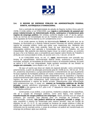 3.4. O REGIME DE EMPREGO PÚBLICO NA ADMINISTRAÇÃO FEDERAL
DIRETA, AUTÁRQUICA E FUNDACIONAL
Com a extinção da obrigatoriedade de adoção do Regime Jurídico Único pela EC
19/98, A União editou a Lei 9.962/2000, que regula a contratação de pessoal por
prazo indeterminado na Administração direta, autárquica e fundacional pelo
regime de emprego público. Em síntese, conforme dispõe o art. 1° da lei, aplicar-
se-ão as normas da Consolidação da Lei do Trabalho (CLT), ressalvados os assuntos
nela regulados de forma distinta ou em complemento à CLT.
A Lei incide apenas no âmbito da Administração federal, de sorte que, se os
Estados, os Municípios ou o Distrito Federal tiverem interesse em admitir pessoal sob
regime de emprego público, terão que editar suas respectivas leis. Mediante tais
diplomas, todavia, nada mais poderão fazer do que determinar que aos seus
empregados públicos será aplicada a Consolidação das Leis do Trabalho, em sua
integralidade. Não poderão tais diplomas legais inovar na ordem jurídica, ao contrário
do que o fez a lei federal, pois a competência para legislar sobre Direito do Trabalho é
atribuída com exclusividade à União, de acordo com o inc. I do art. 22 da CF.
A Lei 9.962/2000 inicia, no art. 1°, caput, determinando com precisão seu
âmbito de aplicabilidade: Administração federal direta, autárquica e fundacional,
excluídas, portanto, as sociedades de economia mista e as empresas públicas, às quais
se aplica a CLT em sua integralidade. Estão também excluídos de seu âmbito os
cargos em comissão, como dispõe o art. 1°, § 2°, I, b.
Há aqui um ponto que deve ser objeto de especial atenção: como comentamos
anteriormente, a partir da alteração promovida pela EC 19/98 ao inc. XIX do art. 37 da
CF, predomina doutrinária e jurisprudencialmente o entendimento de que atualmente
há duas espécies de fundações públicas em nosso ordenamento: as de direito público e
as de direito privado, as primeiras criadas diretamente por lei específica e regradas
predominantemente pelo regime de emprego público; as segundas criadas por meio do
registro de seus atos constitutivos após autorização em lei específica, sujeitas
preponderantemente a regime de direito privado. Relembramos essa diferenciação
para esclarecermos que, a nosso ver, mesmo as fundações públicas de direito
privado, quando admitirem empregados públicos, o farão com base na Lei
9.962/2000 e não apenas na CLT, pois o art. 1° daquela lei refere-se genericamente
a “fundações públicas”.
Continuando a sua análise, a Lei autoriza, mediante a edição de leis específicas,
não só a criação de empregos públicos, como seria lógico, mas também a
transformação de cargos públicos em empregos. Assim, permite que um cargo de
professor, por exemplo, seja alterado para um emprego de professor. Tal
transformação, contudo, não poderá efetivar-se enquanto provido o cargo, ou
seja, enquanto o mesmo for titularizado pelo mesmo servidor. Isso em função do
disposto no art. 1º, § 2°, II, que protege os titulares de cargos públicos à data de
edição das respectivas leis transformadoras de serem alcançados por seus preceitos.
Utilizando-nos do exemplo acima, o cargo de professor só poderá ser transformado em
emprego de professor após sua vacância.
 