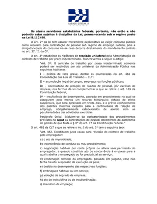 Os atuais servidores estatutários federais, portanto, não estão e não
poderão estar sujeitos à disciplina da Lei, permanecendo sob o regime posto
na Lei 8.112/90.
O art. 2° da lei tem caráter meramente explicitativo ao exigir concurso público
como requisito para contratação de pessoal sob regime de emprego público, pois a
obrigatoriedade do concurso nesse caso decorre diretamente do mandamento contido
no art. 37, II, da CF.
O art. 3º estabelece as hipóteses de rescisão unilateral pela Administração do
contrato de trabalho por prazo indeterminado. Trancrevemos a seguir o artigo:
“Art. 3º: O contrato de trabalho por prazo indeterminado somente
poderá ser rescindido por ato unilateral da Administração Pública nas
seguintes hipóteses:
I – prática de falta grave, dentre as enumeradas no art. 482 da
Consolidação das Leis do Trabalho – CLT;
II – acumulação ilegal de cargos, empregos ou funções públicas;
III – necessidade de redução de quadro de pessoal, por excesso de
despesa, nos termos da lei complementar a que se refere o art. 169 da
Constituição Federal;
IV – insuficiência de desempenho, apurada em procedimento no qual se
assegurem pelo menos um recurso hierárquico dotado de efeito
suspensivo, que será apreciado em trinta dias, e o prévio conhecimento
dos padrões mínimos exigidos para a continuidade da relação de
emprego, obrigatoriamente estabelecidos de acordo com as
peculiariedades das atividades exercidas.
Parágrafo único. Excluem-se da obrigatoriedade dos procedimentos
previstos no caput as contratações de pessoal decorrentes da autonomia
de gestão de que trata o § 8° do art. 37 da Constituição Federal.”
O art. 482 da CLT a que se refere o inc. I do art. 3° tem o seguinte teor:
“Art. 482. Constituem justa causa para rescisão do contrato de trabalho
pelo empregador:
a) o ato de improbidade;
b) incontinência de conduta ou mau procedimento;
c) negociação habitual por conta própria ou alheia sem permissão do
empregador, e quando constituir ato de concorrência à empresa para a
qual trabalha o empregado ou for prejudicial ao serviço;
d) condenação criminal do empregado, passada em julgado, caso não
tenha havido suspensão da execução da pena;
e) desídia no desempenho das respectivas funções;
f) embriaguez habitual ou em serviço;
g) violação de segredo da empresa;
h) ato de indisciplina ou de insubordinação;
i) abandono de emprego;
 
