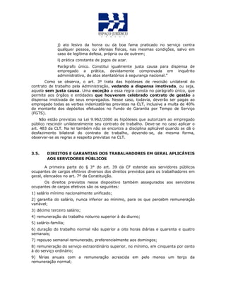j) ato lesivo da honra ou da boa fama praticado no serviço contra
qualquer pessoa, ou ofensas físicas, nas mesmas condições, salvo em
caso de legítima defesa, própria ou de outrem;
l) prática constante de jogos de azar.
Parágrafo único. Constitui igualmente justa causa para dispensa de
empregado a prática, devidamente comprovada em inquérito
administrativo, de atos atentatórios à segurança nacional.”
Como se observa, o art. 3º trata das hipóteses de rescisão unilateral do
contrato de trabalho pela Administração, vedando a dispensa imotivada, ou seja,
aquela sem justa causa. Uma exceção a essa regra consta no parágrafo único, que
permite aos órgãos e entidades que houverem celebrado contrato de gestão a
dispensa imotivada de seus empregados. Nesse caso, todavia, deverão ser pagas ao
empregado todas as verbas indenizatórias previstas na CLT, inclusive a multa de 40%
do montante dos depósitos efetuados no Fundo de Garantia por Tempo de Serviço
(FGTS).
Não estão previstas na Lei 9.962/2000 as hipóteses que autorizam ao empregado
público rescindir unilateralmente seu contrato de trabalho. Deve-se no caso aplicar o
art. 483 da CLT. Na lei também não se encontra a disciplina aplicável quando se dá o
desfazimento bilateral do contrato de trabalho, devendo-se, da mesma forma,
observar-se as regras a respeito previstas na CLT.
3.5. DIREITOS E GARANTIAS DOS TRABALHADORES EM GERAL APLICÁVEIS
AOS SERVIDORES PÚBLICOS
A primeira parte do § 3° do art. 39 da CF estende aos servidores públicos
ocupantes de cargos efetivos diversos dos direitos previstos para os trabalhadores em
geral, elencados no art. 7º da Constituição.
Os direitos previstos nesse dispositivo também assegurados aos servidores
ocupantes de cargos efetivos são os seguintes:
1) salário mínimo nacionalmente unificado;
2) garantia do salário, nunca inferior ao mínimo, para os que percebm remuneração
variável;
3) décimo terceiro salário;
4) remuneração do trabalho noturno superior à do diurno;
5) salário-família;
6) duração do trabalho normal não superior a oito horas diárias e quarenta e quatro
semanais;
7) repouso semanal remunerado, preferencialmente aos domingos;
8) remuneração do serviço extraordinário superior, no mínimo, em cinquenta por cento
á do serviço ordinário;
9) férias anuais com a remuneração acrescida em pelo menos um terço da
remuneração normal;
 