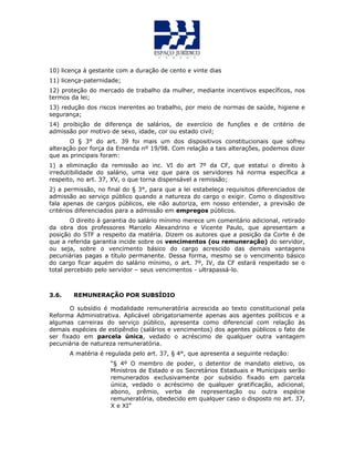 10) licença à gestante com a duração de cento e vinte dias
11) licença-paternidade;
12) proteção do mercado de trabalho da mulher, mediante incentivos específicos, nos
termos da lei;
13) redução dos riscos inerentes ao trabalho, por meio de normas de saúde, higiene e
segurança;
14) proibição de diferença de salários, de exercício de funções e de critério de
admissão por motivo de sexo, idade, cor ou estado civil;
O § 3° do art. 39 foi mais um dos dispositivos constitucionais que sofreu
alteração por força da Emenda nº 19/98. Com relação a tais alterações, podemos dizer
que as principais foram:
1) a eliminação da remissão ao inc. VI do art 7º da CF, que estatui o direito à
irredutibilidade do salário, uma vez que para os servidores há norma específica a
respeito, no art. 37, XV, o que torna dispensável a remissão;
2) a permissão, no final do § 3°, para que a lei estabeleça requisitos diferenciados de
admissão ao serviço público quando a natureza do cargo o exigir. Como o dispositivo
fala apenas de cargos públicos, ele não autoriza, em nosso entender, a previsão de
critérios diferenciados para a admissão em empregos públicos.
O direito à garantia do salário mínimo merece um comentário adicional, retirado
da obra dos professores Marcelo Alexandrino e Vicente Paulo, que apresentam a
posição do STF a respeito da matéria. Dizem os autores que a posição da Corte é de
que a referida garantia incide sobre os vencimentos (ou remuneração) do servidor,
ou seja, sobre o vencimento básico do cargo acrescido das demais vantagens
pecuniárias pagas a título permanente. Dessa forma, mesmo se o vencimento básico
do cargo ficar aquém do salário mínimo, o art. 7º, IV, da CF estará respeitado se o
total percebido pelo servidor – seus vencimentos - ultrapassá-lo.
3.6. REMUNERAÇÃO POR SUBSÍDIO
O subsídio é modalidade remuneratória acrescida ao texto constitucional pela
Reforma Administrativa. Aplicável obrigatoriamente apenas aos agentes políticos e a
algumas carreiras do serviço público, apresenta como diferencial com relação às
demais espécies de estipêndio (salários e vencimentos) dos agentes públicos o fato de
ser fixado em parcela única, vedado o acréscimo de qualquer outra vantagem
pecuniária de natureza remuneratória.
A matéria é regulada pelo art. 37, § 4°, que apresenta a seguinte redação:
“§ 4º O membro de poder, o detentor de mandato eletivo, os
Ministros de Estado e os Secretários Estaduais e Municipais serão
remunerados exclusivamente por subsídio fixado em parcela
única, vedado o acréscimo de qualquer gratificação, adicional,
abono, prêmio, verba de representação ou outra espécie
remuneratória, obedecido em qualquer caso o disposto no art. 37,
X e XI”
 